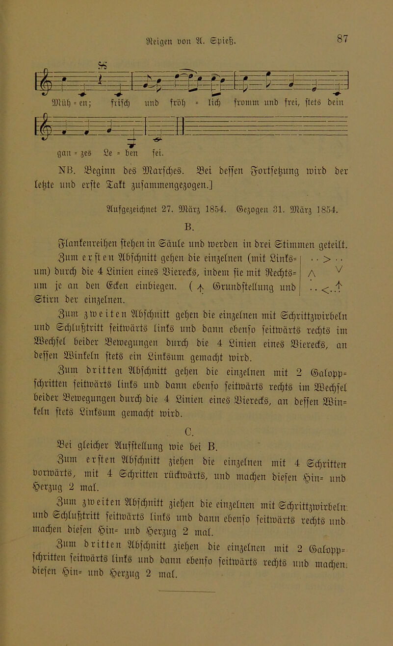 - r - ß -r 1 7 : : «-p ft -0- 90iüf) = cn; frifdj unb ftof) = lidj fromm unb frei, ftetö bein gau = ges Se = ben fei. NB. fßeginn beS 9Jtarfct)eS. föci beffeti fyortfetmng tnirb ber leiste unb erfte Saft gufamtnengegogen.] V 4 2tufge,5eid)net 27. SJlärj 1854. ©ejogeu 31. -DKirg 1854. B. gtanfenreitjen ftefjen in ©äute unb merben in brei ©timuten geteilt. 3um er ft eit 2tbfd)nitt getjen bie einzelnen (mit ßittfs= .. > .. um) bittet) bie 4 ßinien eines föierecfS, inbem fie mit fRed)tS= A um je an ben (Scfen einbiegen. ( ^ ©runbftettung unb !. < ©tim bet einzelnen. 3um gmeiten Slbfcfjiiitt gefjen bie eingetnen mit ©dt)rittgmirbetn unb ©dftufj tritt feitmärtS tintS unb bann ebenfo feitmärtS redjtS im Söectjfet beibet Semegungen bittet) bie 4 ßinien eines SBieredS, an beffeti SBinfetn ftetS ein ßinf'Sum gemalt mitb. 3um brüten 2lbf$nitt gefeit bie eingetnen mit 2 ©atof)p= fctjritteu feitmärtS tintS unb bann ebeitfo feitmärtS rectjts int SBedjfet beiber SSemegungen burdf) bie 4 ßinien eines föietecfs, an beffen SDin= fetn ftetS ßint'Sum gemacht mirb. C. $ei gleicher Stufftettung mie bei B. 3itm erften ßXbfcfjnitt gieren bie eingetnen mit 4 ©dritten bormärts, mit 4 ©dritten rücfmärtS, unb machen biefen §in= unb §ergug 2 mal. 311111 gm eiten Slbftfjnitt gieren bie eingetnen mit ©ctjrittgmirbctu unb ©ctjtufjtritt feitmärtS tinfS unb bann ebenfo feitmärtS redjtS unb maeffen biefen §iit= unb §ergug 2 mal. 3um B ri11e n 2tbfd)nitt giefjen bie eingetnen mit 2 ©atofm= fctjntten feitmärtS tintS unb bann ebenfo feitmärtS rechts unb marfien biefen §in= unb §ergug 2 mat.