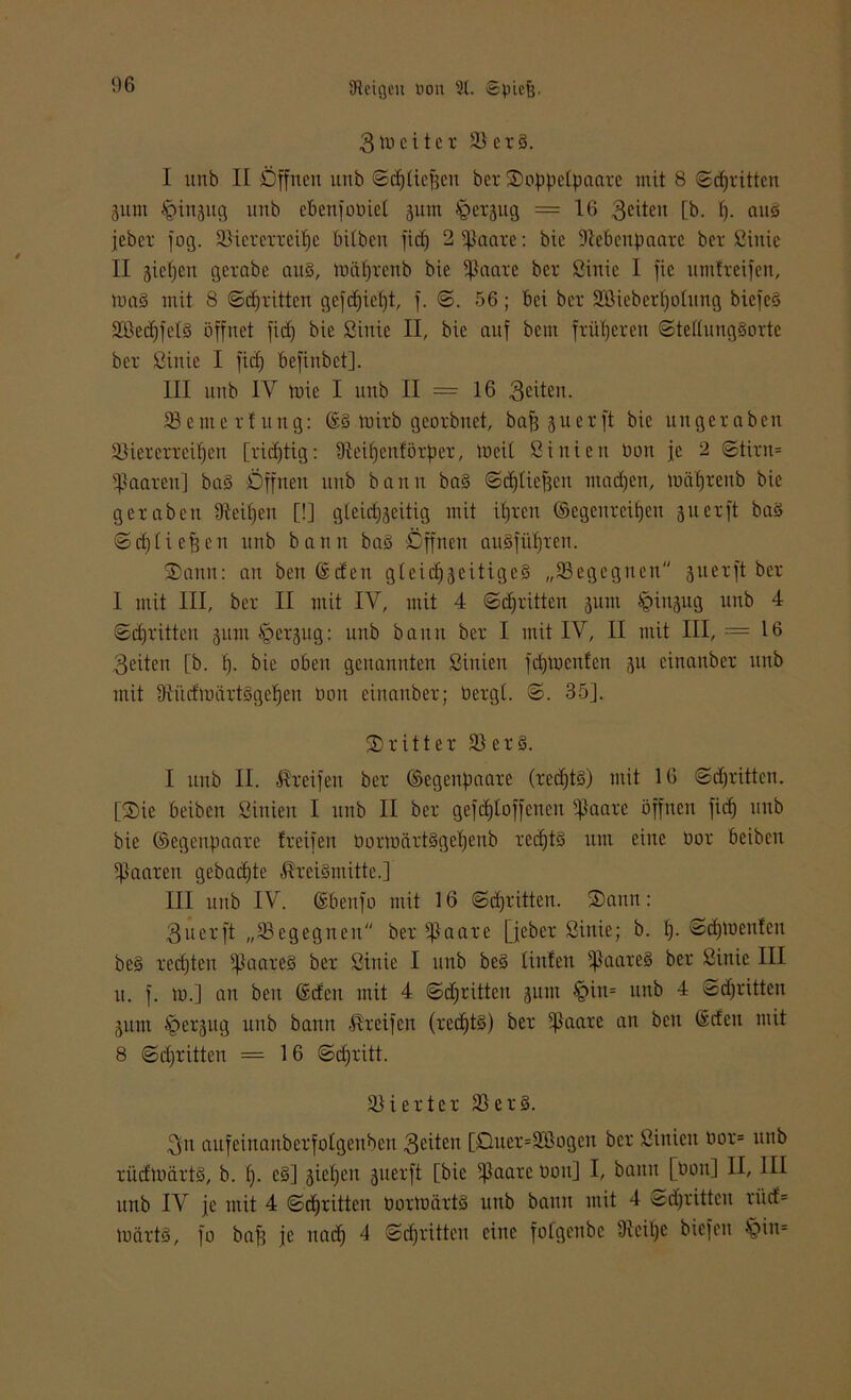3tuci tct 58er3. I unb II Öffnen unb ©cptiejjen bet 2)oppetpaate mit 8 ©epritten 3itm ^ittaug unb eben jo tuet jum ^erjug = 16 Seiten [b. p. ans jebet fog. 58icrerreipe bitben fiep 2 tßaare: bic ftePcupaarc bet ßinie II gieren getabe au3, mäprenb bie Zitate bet ßinie 1 jic umtteijen, ma§ mit 8 ©epritten gefepiept, j. ©. 56; bei bet 2ßiebett)otung biefe§ 5ffieepfe(3 öffnet fid) bie ßinie II, bie auf bem früperen ©tettungSorte bet ßinie I fid) befinbet]. III unb IV tirie I unb II = 16 feiten. 58 e nte 11 u ng: ©Smith geoibnet, bafj 3uetft bie ungetabeu 58iererteipcn [tidjtig: üMpenlörper, »neit ßiniett bon je 2 ©tirn= Maaten] ba3 Öffnen unb bann ba3 ©eptiefjen rnaepen, mäptenb bie gefaben üteipeu [!] gleid^eitig mit ipren ©egenreipen 311 et ft baS ©eptiefpen unb bann baS öffnen auSjüptett. ®ann: an bett ©den gleichzeitiges „^Begegnen 311er ft bet I mit III, bet II mit IV, mit 4 ©epritten jum Jpiujttg unb 4 ©dritten 311m öetjug: unb bann bet I mit IV, II mit III, = 16 Seiten [b. p. bie oben genannten ßiuien fepmenfen 311 einanbet unb mit 9iüdmctrt3gepen bon einanbet; betgt. ©. 35]. 25 rittet 58 et3. I unb II. Greifen bet ©egenpaate (rccptS) mit 16 ©djritten. [35ie beiben ßiuien I unb II bet gefdjloffcnen ißaare öffnen fiep unb bie ©egenpaare freifen bormctrtSgepeub rccptS um eine bot beiben paaren gebaepte ,Rrei3mitte.] III unb IV. ©benfo mit 16 ©epritten. ®ann: Sucrft „58egegnen bet s]laare [jeber ßittie; b. p. ©cptuentcu be3 teepten 5|}aate3 bet ßiitie I unb be3 tiuten 5ßaare§ bet ßinie III u. f. tb.] an bett ©den mit 4 ©dritten 311m §itt= ttttb 4 ©djritten 311111 §et3ug unb bann Steifen (rccptS) bet 5ßaate an bett ©den mit 8 ©epritten = 16 ©epritt. Vierter 58et3. Sn aufeinanberfotgenben Seiten [Ouet=5180gen bet ßiniett bot* unb rüdmärtS, b. p. c3] giepcu 3iietft [bie Staate bott] I, bann [bon] II, III unb IV je mit 4 ©epritten boilbärtS unb bann mit 4 ©epritten tiid= märtS, fo baff je ttaip 4 ©epritten eine fofgettbc Diei'pe biefeu §in=