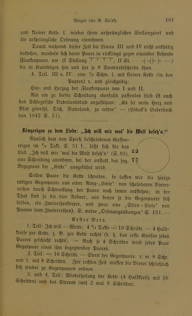 unb Heiner Kette 1. tüieber ipren urfpritnglicpen ©tellungSort unb bie urfprünglicpe Qrbrtung einuepmen. Samit mäprenb bicfer $eit bie ßinictt III unb IV nid^t untätig hafteten, manbeln fidf) bereu $aare in xüifCing§ gegen einanber ftepenbe {ylanfenpaarc mit (I (Stellung _r_rr_r/ II St. —j —J (— f— ) bie in Kreisbögen pitt unb f)er je 8 «ortbärtsfcprittc tpun. 4. Seil. III u. IV: eine J/4 ©cptb. 1. mit Heiner Kette (in ben paaren) r. unb gleicpseitig : §in= unb ^ergug ber fylanfenpaare bon I unb II. 2113 ein 51t biefer Spreitung ebenfalls paffenbeS ßieb ift aucf) baS ©cplegelfcpe «aterlanbSlieb a^ufüpren: „©s fei mein öerg unb «lut gemeipt, Sief), «aterlanb, 31t retten — (ßübecfS ßieberbuef) bon 1842 ©. 51). U ittttgreigen ;u bem liebe: „Sdj miU mir mar bie Pelt lie,rel)'it.‘ ^pnlidp bem bon Spie^ betriebenen ©affen= ^ reigen im 2,4 Salt, ©. 51 f., Inpt fiep für baS / ßieb „$cp mifl mir 'mal bie Söelt befel/n (©. 93), \ eine ©Breitling anorbnen, bei ber anftatt beS fog. j «egegnenS bie „Kette auSgefüprt mirb. ©ollen ^aare bie Kette freiten, fo laffen mir bie piergu nötigen ©egenpaare aus einer «ing=„ßinie bon teinbaren «ierer= re^en burep ©dpmen&mg ber pkare nadf) innen entfielen; in ber Stjat finb ja bie hier «ebner, aus beneit je bie ©egenpaare fiep btfben, ein «meiretpenförper, unb gmar eine „©tirn = ßinie bon paaren (bon ßmeierreipen). ©. meine „DrbnungSübungen ©. 131. CSrfter «erS. . L Zt[i: luitt— 233eite; 4 4/4 Safte = 16 ©dpritte. — 4 £>alb= freife jur Kette, 3. «. 31« Kette reepts (b. p. baS erfte Kxeifen jebeS «aareS gefepiept reepts). — «aep je 4 ©epritten mirb jebeS $aar ©egenpaar eines ipm begegnenben Haares. 2. Seil: = 16 ©epritte.— ©tern ber ©egenpaare: r. nt. 8 ©öpr. nub 1. mit 8 ©epritten. £ur reepten Seit tnüffen bie «ierer fcpliePlicP ftd) mteber 31t ©egenpaaren orbnen. 3. unb 4. Seil: Söieberpolung ber Kette (4 tpalbfreife mit 16 ©epritten) unb beS ©terneS (mit 2 mal 8 ©epritten).