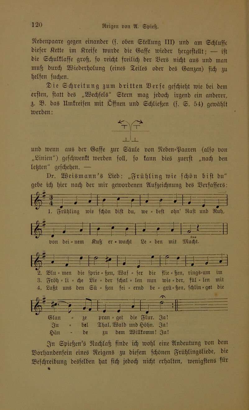 Dtebcnpaare gegen einanber (f. oben ©feflung III) nnb am ©bluffe biefer $ettc im Greife ttmrbe bie ©affe toicber fjergeftcüt; — ift btc ©djulftaffe grofj, fo reicht freilief) bet 3>erS nidjt aus nnb man mufj butd) SDßieber^otung (eines Teiles ober bcS ©anjen) fid) 311 Reifen fudjen. 35ie ©djreitung 311m britten 9>erfe gefd)iel)t mie bei betn erften, ftatt be§ „2Bed)felS ©lern mag jebod) irgenb ein anberet, ,3. 93. baS ltmfreifen mit Öffnen nnb ©djliefsen (f. ©. 54) gemäht ln erben: nnb trenn ans ber ©affe 311t ©äule bon Eteben^aaren (alfo bon „ßinien) gefdjtoenlt toerben foll, fo tann bieS suerft „nadj ben testen geftfjebjen. — Dr. SBeiSmann’S ßieb: „$ritl)ling tbie fdjön bift bn gebe id) l)ier nad) ber mir getoorbenen Etufseidjnung beS 93erfafferS: lÜi-i j 3 —0 ß 0— --M 0 — :=t=t= ■ 1=~ 1—_ 0 w— 1. 3rrüf)ttng toie fd)öu bift bu, tne = beft oljn’ Slaft unb Siul), - 0 ;_q__ q_: •—1~» ::: i i • t=t= t= : : t= — —= Oon bei = nem ßuf) er «toacljt Se = ben mit 9Jtact)t. F« ^ 1 ß f» jt* -1—;—r- h**=ß- Ed—n “S -t= ^ - • 3 -J—J— 2. 93tu = men bie fbrie = feen, 2öaf = fer bie ftie = feen, ringsum im 3. ftrtölj = li = df)e Sie = ber fdjat = ten nun tnic = ber, füt = len mit 4. Safet un§ ben ©ü. = feen fei = erub be = grü = jjen, fd)Iin = get bie n_=i _ -J - 1 •: m x -J - ü i j - - i- 0 L ©tan = je brau = get bie 34ur. 3a! 3u = bet Stjat, 2öatb ittib §öt)n. 3a! §än - be 311 bem Sßittfomm! 3(a! 3n ©biejjen’S Stadial) fittbe id) toofjt eine Einbeulung non bent 93otf)anbenfein eines fReigcnS 3U biefem fd)önen $rüf)ttngSliebe, bie S3cfcf)reibung beSfelbcn Ifjat fid) jebod) uid)t erhalten, toenigftcnS für