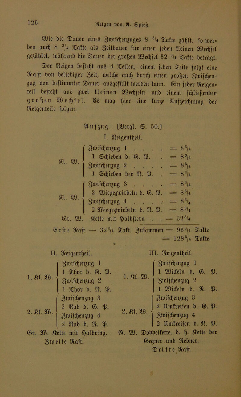 2Bie bie Sauer eine§ 3tt>if$enjuge8 8 s/* Satte jäßtt, fo totx-- beit and] 8 3/i Satte als 3eitbauer für einen jeben tteinen SBedifel gejätilet, tDäfjrenb bie Sauer ber großen SBed)feI 32 3/i Safte beträgt. Ser «Reigen beftetjt au§ 4 Seiten, einem jeben Seite folgt eine Dtaft non beliebiger 3eit, loetdje audj burct) einen großen 3mifct)en= jug Don beftimmter Sauer auSgefüttt toerben fann. ©in jeber Steigen* teil befielt au§ atoei tteinen SBedjfeln ltnb einem fdjliefjenben großen SBecf»fet. @3 mag fjier eine furje Stufaeidjnung ber Steigeuteitc fotgen. Stuf 311g. [93ergt. €>. 50.] I. Steigenttjeit. ’ 3^if^enjug 1 . . . = 83/4 m. sö. 1 ©ctjieben b. ©. iß. - 83/4 3toifdjenjug 2 . . . = 83/4 l ©djicben ber 3t. iß. = 83/4 3mifct)enäug 3 . . . = 83/4 m. sb. 2 SBiegeätoirbetn b. ©. = 83/4 3tuifdjen3ug 4 . . . = 8 3/4 2 SBiegejmirbetu b. 3t. % = 83/4 ©r. SB. $ette mit ^»atbftern . = 323/4 ©rfte ütaft — 323/c Saft. 3ufammen = 963U Safte = 1283/4 Safte. l.m. sb. 2. ÄI. SB. II. Üteigentßett. 3mifct)enäug 1 1 Sf)or b. ©. iß. StDifctjenjug 2 1 Sf)or b. 3t. iß. 3toifct)en3ng 3 2 Stab b. ©. iß. 3tDif^ensug 4 2 Stab b. 3t. iß. ©r. SB. $ette mit §atbring. 3tu eite IRaft. i.m. sb. III. Steigenttjeit. ' 3wif^enjiig 1 1 SBicfetn b. ©. 3mifd)en5ug 2 1 SBicfetn b. 3t. iß. 3ünfd)en3ug 3 2 Uinfreifen b. ©. iß. 3h)ifcf)en3ug 4 2 Uinfreifen b. 3t. iß. ©. SB. Soßßetfette, b. t). «ßette ber ©egner unb iRebner. Srittc Staft. 2. m. SB.