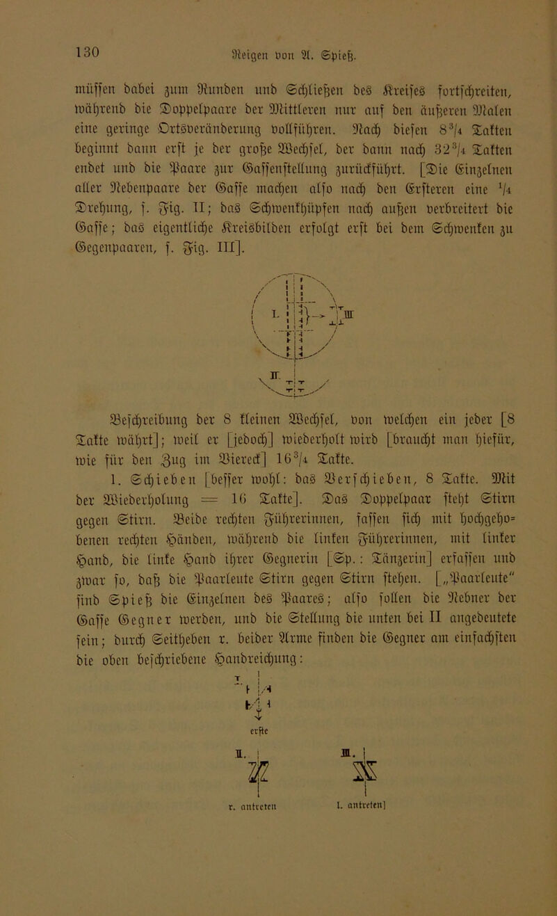 muffen babei 311m kunben uub ©djliefjen bc3 ÄreifeS fortfcfjreiteti, toftfjrenb bie Soppclpaarc bet 9Dlittteren mir auf beu äußeren SJtalen eine geringe OrtSöeränbcrung bollfitljren. 9iad) biefen 8 3/4 Saften beginnt bann erft je ber grofje Söcdjfel, ber bann nadj 323/4 Saften enbet uub bie ißaare jur ©affenftetlung 3urüdfüt)rt. [Sie ©inseinen aller üftebenpaare ber ©affe machen atfo ttadj ben ©rftcren eine 1/i Steifung, f. $ig. II; ba§ ©djtoenffjüpfen nad) aufjen öerbreitert bie ©affe; baö eigentliche $rei§bilben erfolgt erft bei bem ©dpoenfen 311 ©egeupaaren, f. $ig. III]. SSefdjreibung ber 8 fteiuen äßedjfel, Don toetdjen ein jeber [8 Safte mätjrt]; locil er [jeboef)] toieberljolt mirb [brauet man fjiefür, mie für ben 3U9 33ierecf] 163/a Safte. 1. ©djieben [beffer tuofjl: ba§ SJerfdjieben, 8 Safte. 9JHt ber SBieberfjolung = 16 Safte], Sa§ Soppelpaar ftetjt ©tim gegen ©tiru. SBeibc regten ^üfirerinnen, faffen fid) mit l)od)gel)o= benett redeten igärtben, müljrenb bie linfen $üf)rerinnen, mit tinfer tpanb, bie tinfe §anb itjrer ©egnerin [©p.: Sänserin] erfaffen uub 3luar fo, bafj bie ^aarleute ©tim gegen ©tim ftefjeit. [„]]aar(eute finb ©piefj bie ©inseinen be§ ]Iaare§; alfo follen bie Ütcbner ber ©affe ©cguer merben, unb bie ©tellung bie unten bei II angebeutete fein; burd) ©eitfjeben r. beiber Sinne finbeu bie ©egner am einfadjftcu bie oben betriebene §anbreidjung: 1 \ \ F T erfte F. j r. nntveten l. antrtten]