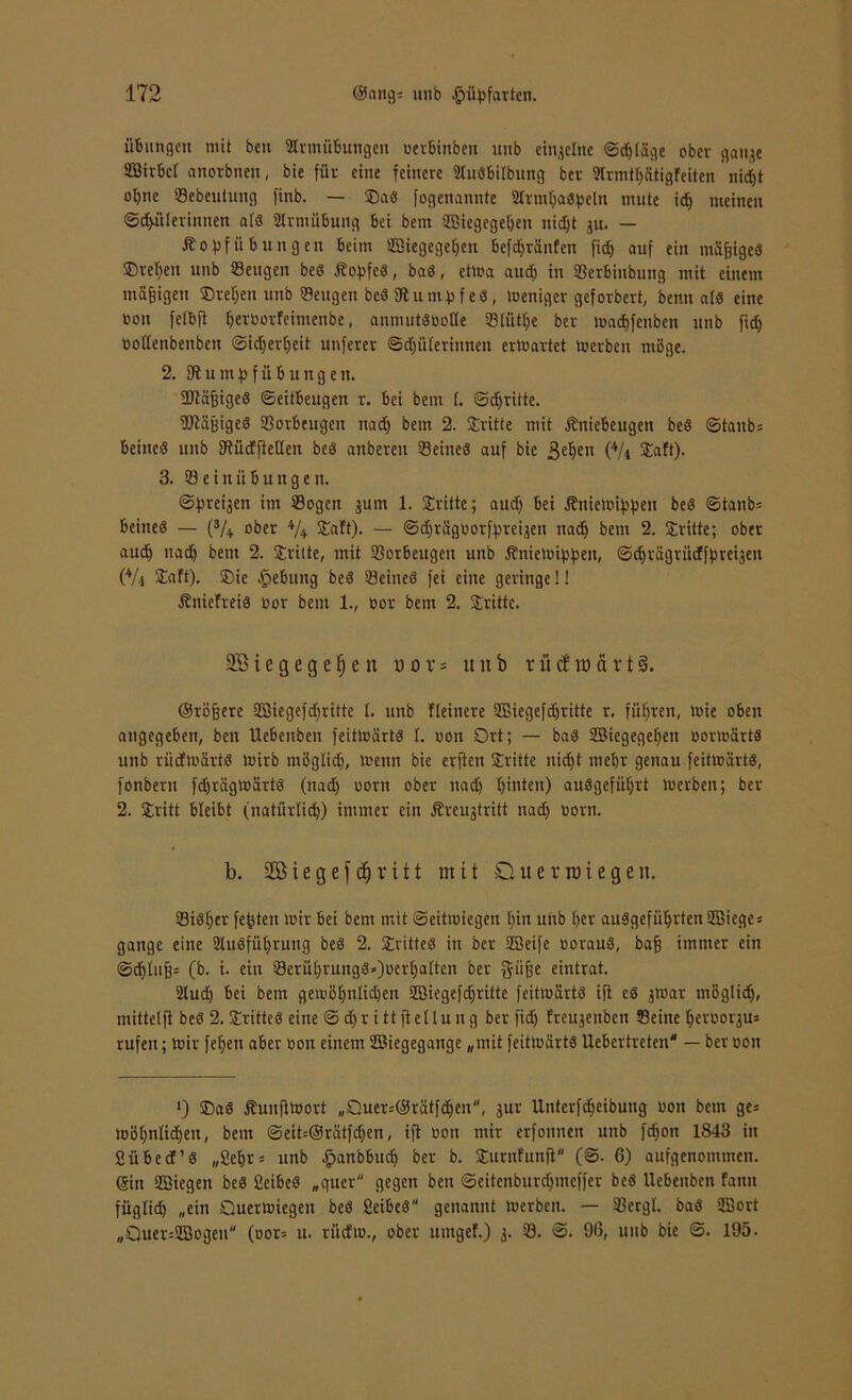 Übungen mit beit Slrmübungen cerbinben unb einzelne ©erläge ober gau^e SBirbcI anorbnen, bie für eine feinere Stuäbilbung bev 2(rmtlj8tigfeiten nid)t ot)tie Sebeutung finb. — ®a« fogenannte Mrmljaäpeln mute id) meinen ©dfülerinnen atö Slrmübung bei bem üßiegegeben nidjt ju. — Äo^fÜbungen beim ffiiegegefjen befdjränfen fid) auf ein müfjiged ©regelt unb Seugen be<3 ÄopfeS, baä, ettca aud) in Serbiubung mit einem mäßigen Svenen unb Seugen beä fRunibfeS, tceniger geforbert, benn alö eine ooit fetbft tfercorfeimenbe, anmutötiotte Stütze ber lead&fenben unb fid) coflenbenbeit ©idjerljeit unfern @d)ülerinnen ertcartet tcerben möge. 2. Stumfofübungen. Stäfjiged Seitbeugen r. bei beut (. ©dfrifte. Stäjfiged Sorbeugen nad) bem 2. Stritte mit Äniebeugen beS ©taub= beineö unb SJtüdfteUen beä anbereu Seines auf bie ßelfen (4/i taft). 3. Sein ü b u n g e n. ©fjreijen im Sogen jurn 1. Stritte; and) bei ßnietcifjfjen beS ©tanb= beineö — (s/+ ober +/+ Statt). — ©djrägcotfyreqen nad) bem 2. Stritte; ober and) nad) bem 2. Stritte, mit Sorbeugen unb ßnietetypen, ©djriigrüdffjreijen (Vt SJSaft). Sie Rebling be$ Seineö fei eine geringe!! Äniefreid cor bem 1., cor bem 2. Stritte. 28 i e g e g e § e n o o t = unb r ü cf ra a r t §. ©rötere Sßiegefdfritte t. unb Heinere SBiegefdjritte r. fiteren, mie oben angegeben, ben Uebenben feittcärtS I. con Ort; — bad SBiegegefien cormärtä unb rüdtcärtö Wirb möglid), icenn bie elften Stritte nid)t mehr genau feitwärtS, fonbern fdjrägtcärtS (nad) com ober nad) tjinten) anögefüfyrt Werben; ber 2. Stritt bleibt (natürlich) immer ein Äreujtritt nad) com. b. 28iegefdjrift mit Querroiegen. SiSlfer festen Wir bei bem mit ©eitteiegen t)in unb ()er auSgefüljrten 2Biege = gange eine 2lubfüt)ruug beS 2. StritteS in ber SBeifc corauS, bajj immer ein ©djfufjs (b. i. ein Seru^rung8*)cer|alten ber g-iijfe eintrat. 2lud) bei bem geiüötjnlidjen SHegefdjritte feitwärtö ift eö jtcar möglidj, mittetft beS 2. drittes eine @ dir itt ftetlung ber fid) freujenben Seine Ijercoqus rufen; wir fe^ett aber con einem ©iegegange „mit feiticartö Uebertreten* — ber con O ®a8 Äunjtlcort „Quer=@rätfd)en, jur Unterfd)eibung con bem ge= lcöl)nlid)en, bem ©eit=@rätfd)en, ift con mir erfoitnen unb fd)on 1843 in 2ü beet’S „£ef)r= unb öpanbbud) ber b. Sumfunft (©• 6) aufgenommen. (Sin Siegen beS SeibeS „quer gegen ben ©eitenburdjmeffer beS Uebenben fann füglid) „ein Ouertciegen beS Seibeö genannt tcerbcit. — Sergf. baS 2Sort „Ouer=2Bogen (cor= u. rüefic., ober umgef.) 3. S. ©. 96, unb bie S. 195.