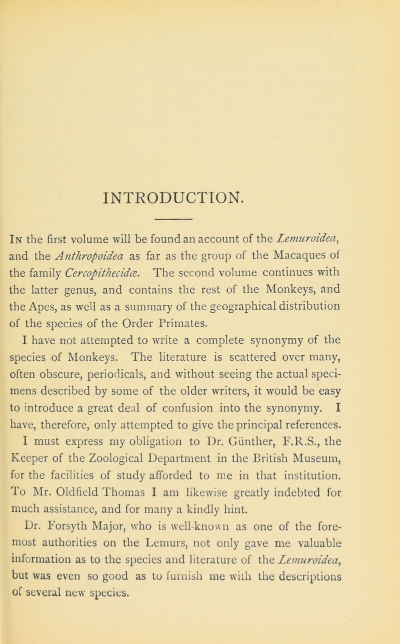 INTRODUCTION. In the first volume will be found an account of the Lemnroidea, and the Anthropoidea as far as the group of the Macaques of the family Cercopithecidce. The second volume continues with the latter genus, and contains the rest of the Monkeys, and the Apes, as well as a summary of the geographical distribution of the species of the Order Primates. I have not attempted to write a complete synonymy of the species of Monkeys. The literature is scattered over many, often obscure, periodicals, and without seeing the actual speci- mens described by some of the older writers, it would be easy to introduce a great deal of confusion into the synonymy. I have, therefore, only attempted to give the principal references. I must express my obligation to Dr. Gunther, F.R.S., the Keeper of the Zoological Department in the British Museum, for the facilities of study afforded to me in that institution. To Mr. Oldfield Thomas I am likewise greatly indebted for much assistance, and for many a kindly hint. Dr. Forsyth Major, who is well-known as one of the fore- most authorities on the Lemurs, not only gave me valuable information as to the species and literature of the Lemnroidea, but was even so good as to furnish me with the descriptions of several new species.