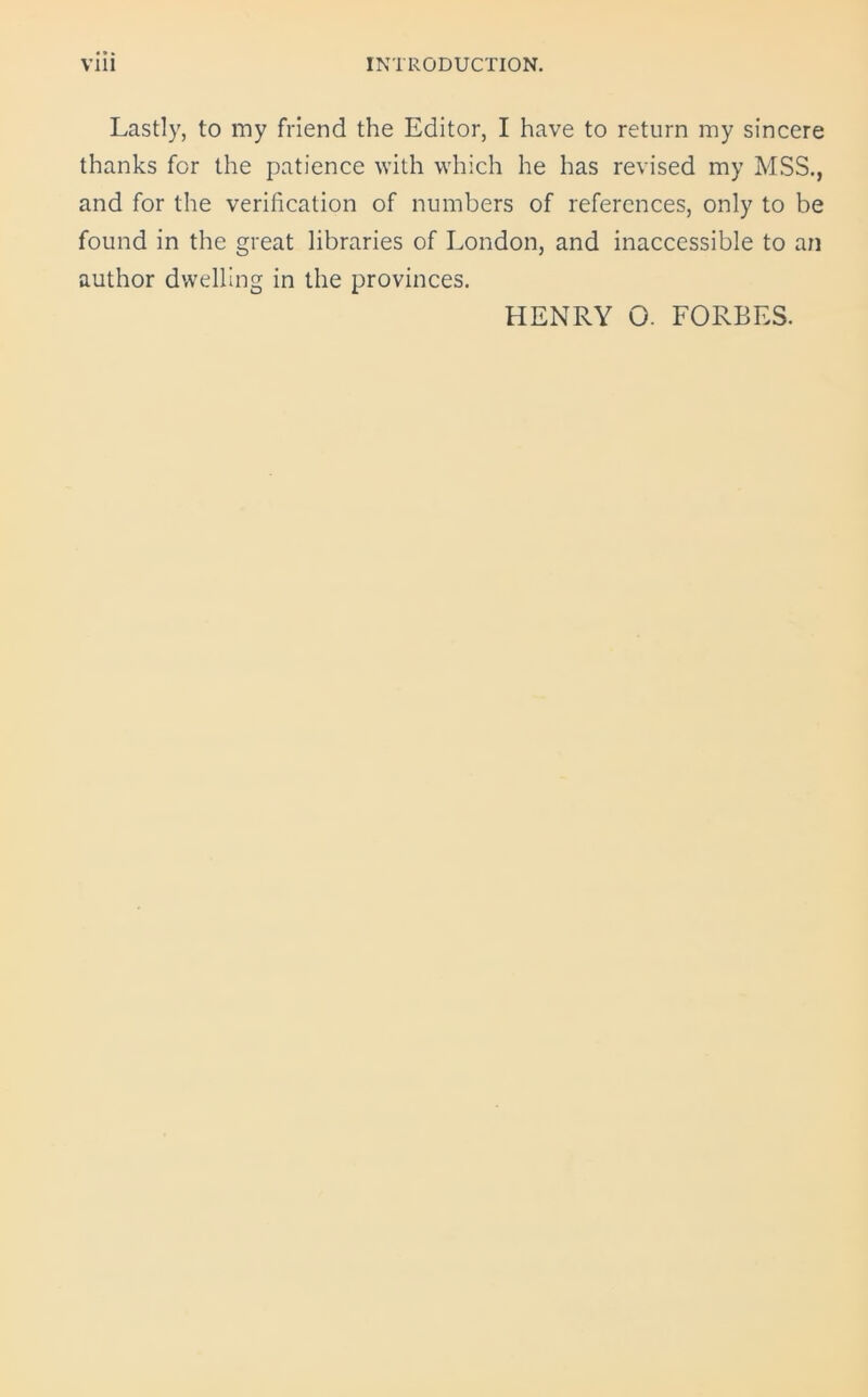 Lastly, to my friend the Editor, I have to return my sincere thanks for the patience with which he has revised my MSS., and for the verification of numbers of references, only to be found in the great libraries of London, and inaccessible to an author dwelling in the provinces. HENRY O. FORBES.