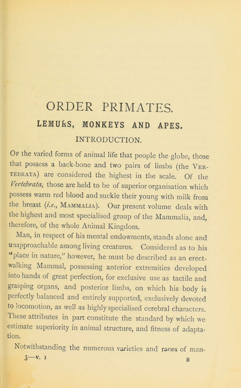ORDER PRIMATES. LEMUfiS, MONKEYS AND APES. INTRODUCTION. Of the varied forms of animal life that people the globe, those that possess a back-bone and two pairs of limbs (the Ver- tebrata) are considered the highest in the scale. Of the Vertebrata, those are held to be of superior organisation which possess warm red blood and suckle their young with milk from the breast (i.eMammalia). Our present volume deals with the highest and most specialised group of the Mammalia, and, therefore, of the whole Animal Kingdom. Man, in respect of his mental endowments, stands alone and unapproachable among living creatures. Considered as to his place in nature,” however, he must be described as an erect- walking Mammal, possessing anterior extremities developed into hands of great perfection, for exclusive use as tactile and grasping organs, and posterior limbs, on which his body is perfectly balanced and entirely supported, exclusively devoted to locomotion, as well as highly specialised cerebral characters. These attributes in part constitute the standard by which we estimate superiority in animal structure, and fitness of adapta- tion. Notwithstanding the numerous varieties and races of man- B