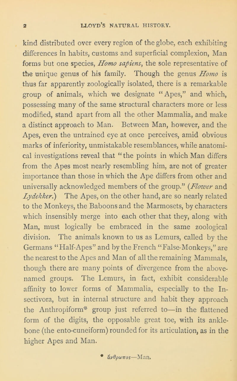 kind distributed over every region of the globe, each exhibiting differences in habits, customs and superficial complexion, Man forms but one species, Homo sapiens, the sole representative of the unique genus of his family. Though the genus Homo is thus far apparently zoologically isolated, there is a remarkable group of animals, which we designate “Apes,” and which, possessing many of the same structural characters more or less modified, stand apart from all the other Mammalia, and make a distinct approach to Man. Between Man, however, and the Apes, even the untrained eye at once perceives, amid obvious marks of inferiority, unmistakable resemblances, while anatomi- cal investigations reveal that “ the points in which Man differs from the Apes most nearly resembling him, are not of greater importance than those in which the Ape differs from other and universally acknowledged members of the group.” (.Flower and Lydekkeri) The Apes, on the other hand, are so nearly related to the Monkeys, the Baboons and the Marmosets, by characters which insensibly merge into each other that they, along with Man, must logically be embraced in the same zoological division. The animals known to us as Lemurs, called by the Germans “Half-Apes” and by the French “False-Monkeys,” are the nearest to the Apes and Man of all the remaining Mammals, though there are many points of divergence from the above- named groups. The Lemurs, in fact, exhibit considerable affinity to lower forms of Mammalia, especially to the In- sectivora, but in internal structure and habit they approach the Anthropiform* group just referred to—in the flattened form of the digits, the opposable great toe, with its ankle- bone (the ento-cuneiform) rounded for its articulation, as in the higher Apes and Man. &vdpu'Tros—Man.