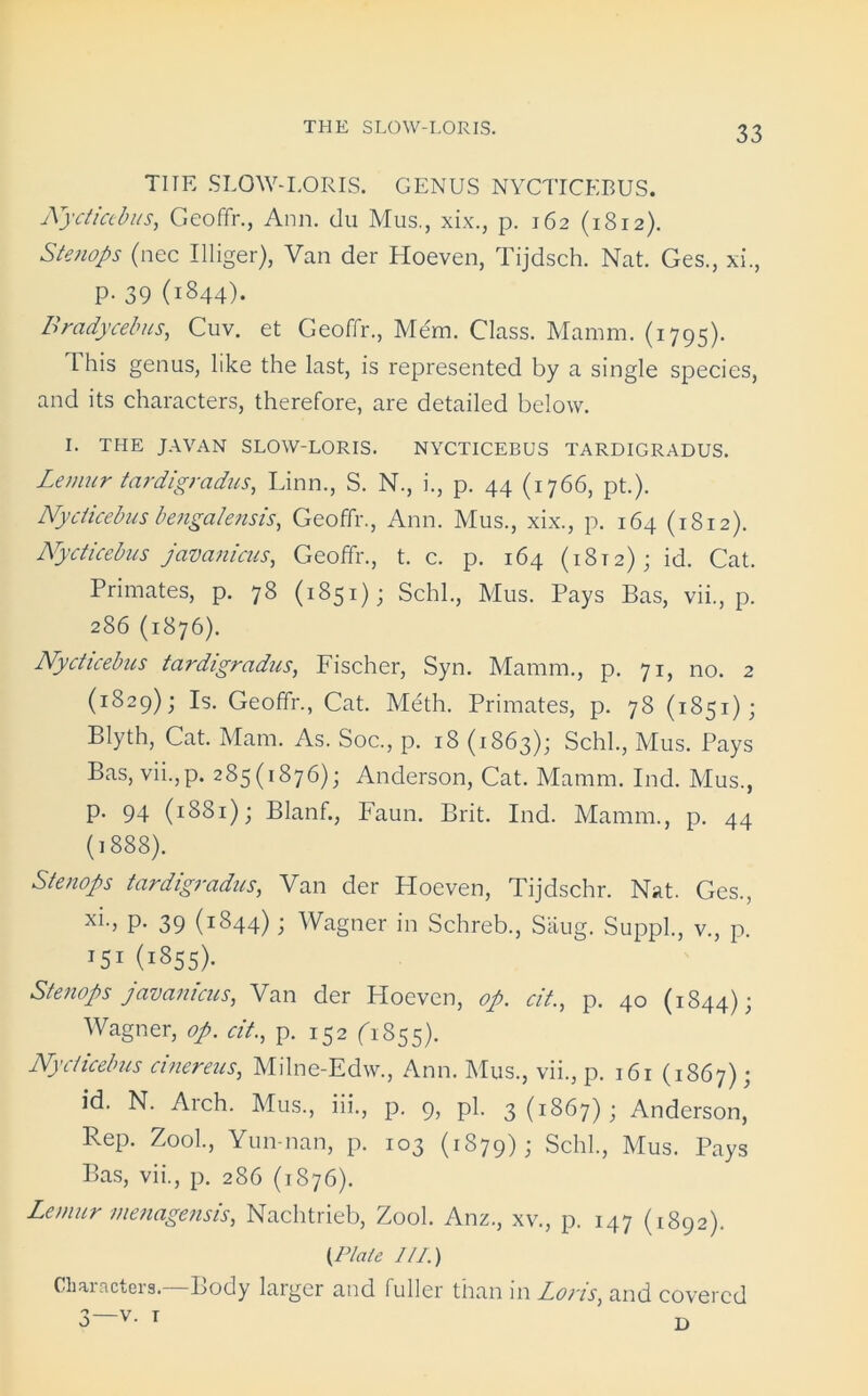 TITR SLOW-LORIS. GENUS NYCTICEBUS. Nycticebus, Geoffr., Ann. du Mus., xix., p. 162 (1812). Stenops (nec Illiger), Van der Hoeven, Tijdsch. Nat. Ges., xi., p. 39 (1844). Bradycebus, Cuv. et Geoffr., Mem, Class. Mamm. (1795). This genus, like the last, is represented by a single species, and its characters, therefore, are detailed below. I. THE JAVAN SLOW-LORIS. NYCTICEBUS TARDIGRADUS. Lemur tardigradus, Linn., S. N., i., p. 44 (1766, pt.). Nycticebus bengalensis, Geoffr., Ann. Mus., xix., p. 164 (1812). Nycticebus javanicus, Geoffr., t. c. p. 164 (1812); id. Cat. Primates, p. 78 (1851); Schl., Mus. Pays Bas, vii., p. 286 (1876). Nycticebus tardigradus, Fischer, Syn. Mamm., p. 71, no. 2 (*829); Is. Geoffr., Cat. Meth. Primates, p. 78 (1851); Blyth, Cat. Mam. As. Soc., p. 18 (1863); Schl., Mus. Pays Bas, vii.,p. 285(1876); Anderson, Cat. Mamm. Ind. Mus., p. 94 (1881); Blanf., Faun. Brit. Ind. Mamm., p. 44 (1888). Stenops tardigradus, Van der Hoeven, Tijdschr. Nat. Ges., xi-> P- 39 (i844) i Wagner in Schreb., Situg. Suppl., v., p. I5I (1855). Stenops javanicus, Van der Hoeven, op. cit., p. 40 (1844); Wagner, op. cit., p. 152 (1855). Nycticebus cinereus, Milne-Edw., Ann. Mus., vii., p. 161 (1867); id. N. Arch. Mus., iii., p. 9, pi. 3(1867); Anderson, Rep. Zool., Yun nan, p. 103 (1879); Schl., Mus. Pays Bas, vii., p. 286 (1876). Lemur menagensis, Nachtrieb, Zool. Anz., xv., p. 147 (1892). (Plate 1/1.) Characters.—Body larger and fuller than in Loris, and covered 3—v. r D
