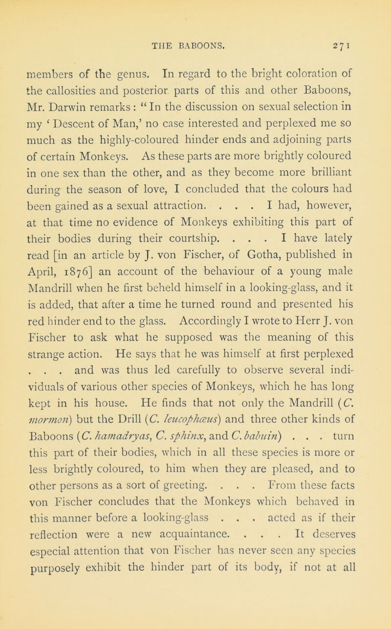 members of the genus. In regard to the bright coloration of the callosities and posterior parts of this and other Baboons, Mr. Darwin remarks : “ In the discussion on sexual selection in my ‘ Descent of Man,’ no case interested and perplexed me so much as the highly-coloured hinder ends and adjoining parts of certain Monkeys. As these parts are more brightly coloured in one sex than the other, and as they become more brilliant during the season of love, I concluded that the colours had been gained as a sexual attraction. ... I had, however, at that time no evidence of Monkeys exhibiting this part of their bodies during their courtship. ... I have lately read [in an article by J. von Fischer, of Gotha, published in April, 1876] an account of the behaviour of a young male Mandrill when he first beheld himself in a looking-glass, and it is added, that after a time he turned round and presented his red hinder end to the glass. Accordingly I wrote to Herr J. von Fischer to ask what he supposed was the meaning of this strange action. He says that he was himself at first perplexed . . . and was thus led carefully to observe several indi- viduals of various other species of Monkeys, which he has long kept in his house. He finds that not only the Mandrill (C. mormon) but the Drill (C. leucophceus) and three other kinds of Baboons (C. hamadryas, C. sphinx^ and C.babuin) . . . turn this part of their bodies, which in all these species is more or less brightly coloured, to him when they are pleased, and to other persons as a sort of greeting. . . . From these facts von Fischer concludes that the Monkeys which behaved in this manner before a looking-glass . . . acted as if their reflection were a new acquaintance. . . . It deserves especial attention that von Fischer has never seen any species purposely exhibit the hinder part of its body, if not at all