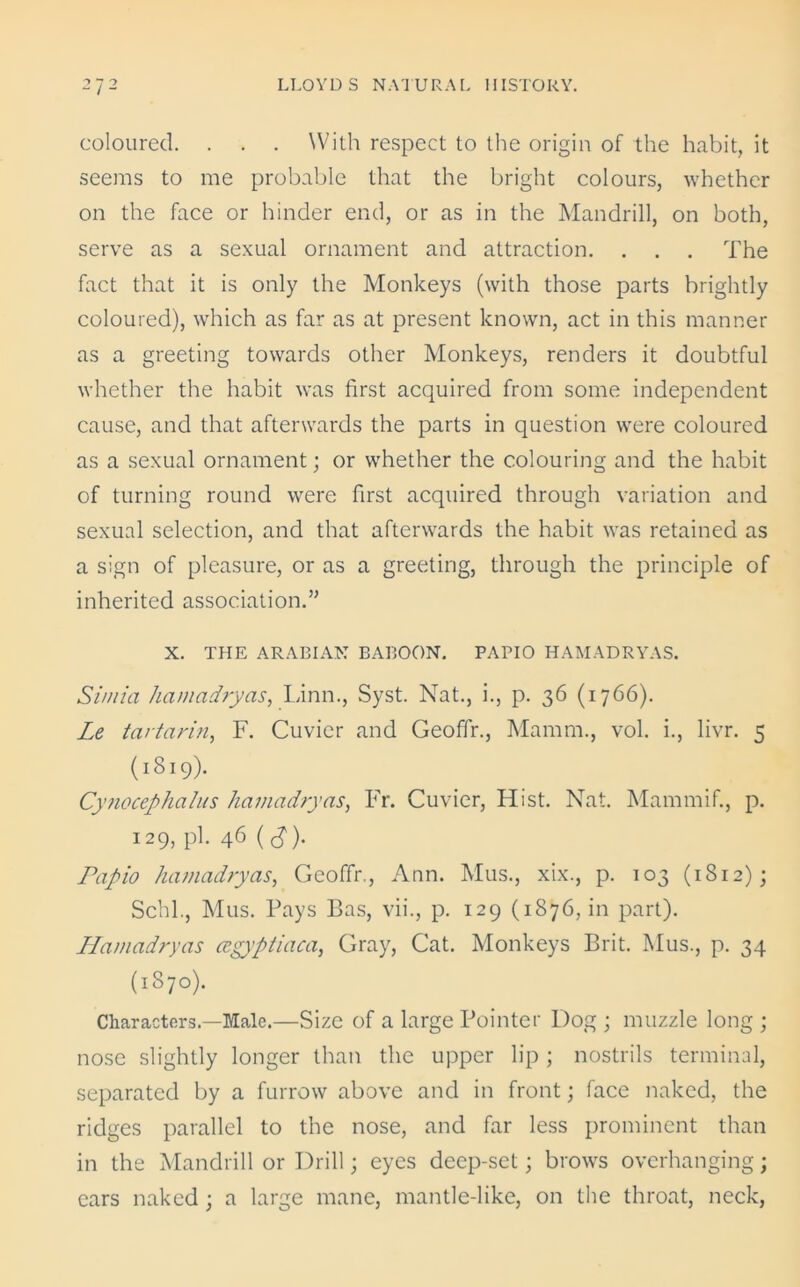 coloured. . . . With respect to the origin of the habit, it seems to me probable that the bright colours, whether on the face or hinder end, or as in the Mandrill, on both, serve as a sexual ornament and attraction. . . . The fact that it is only the Monkeys (with those parts brightly coloured), which as far as at present known, act in this manner as a greeting towards other Monkeys, renders it doubtful whether the habit was first acquired from some independent cause, and that afterwards the parts in question were coloured as a sexual ornament; or whether the colouring and the habit of turning round were first acquired through variation and sexual selection, and that afterwards the habit was retained as a sign of pleasure, or as a greeting, through the principle of inherited association.” X. THE ARABIAN BABOON. PAPIO HAMADRYAS. Simla hamadryas, Linn., Syst. Nat., i., p. 36 (1766). Le tartarin, F. Cuvier and Geoffr., Mamm., vol. i., livr. 5 (1819). Cynocephalus hamadryas, Fr. Cuvier, Hist. Nat. Mammif., p. 129, pi. 46 (tf). Papio hamadryas, Geoffr., Ann. Mus., xix., p. 103 (1812); Schl., Mus. Pays Bas, vii., p. 129 (1876, in part). Hamadryas cegyptiaca, Gray, Cat. Monkeys Brit. Mus., p. 34 (1870). Characters—Male.—Size of a large Pointer Dog ; muzzle long ; nose slightly longer than the upper lip ; nostrils terminal, separated by a furrow above and in front; face naked, the ridges parallel to the nose, and far less prominent than in the Mandrill or Drill; eyes deep-set; brows overhanging; cars naked; a large mane, mantle-like, on the throat, neck,