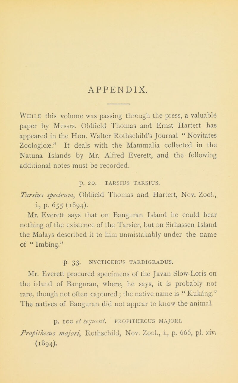 APPENDIX. While this volume was passing through the press, a valuable paper by Messrs. Oldfield Thomas and Ernst Hartert has appeared in the Hon. Walter Rothschild’s Journal “ Novitates Zoologicse.” It deals with the Mammalia collected in the Natuna Islands by Mr. Alfred Everett, and the following additional notes must be recorded. p. 20. TARSIUS TARSIUS. Tarsius spectrum, Oldfield Thomas and Hartert, Nov. Zoo!., i., p. 655 (1894). Mr. Everett says that on Banguran Island he could hear nothing of the existence of the Tarsier, but on Sirhassen Island the Malays described it to him unmistakably under the name of “ Imbing.” p. 33. NYCTICEBUS TARDIGRADUS. Mr. Everett procured specimens of the Javan Slow-Loris on the island of Banguran, where, he says, it is probably not rare, though not often captured; the native name is “ Kukang.” The natives of Banguran did not appear to know the animal. p. 100 et sequent, propithecus majori. Propithecus majori, Rothschild, Nov. Zool., i., p. 666, pi. xiv< (1894).