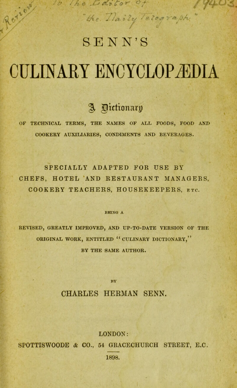 Hi CULINARY ENCYCLOPAEDIA % gictionarp OF TECHNICAL TERMS, THE NAMES OF ALL FOODS, FOOD AND COOKERY AUXILIARIES, CONDIMENTS AND BEVERAGES. SPECIALLY ADAPTED FOE USE BY CHEFS, HOTEL ‘AND RESTAUKANT MANAGERS, COOKERY TEACHERS, HOUSEKEEPERS, etc. BEING A REVISED, GREATLY IMPROVED, AND UP-TO-DATE VERSION OF THE ORIGINAL WORK, ENTITLED “CULINARY DICTIONARY,” BY THE SAME AUTHOR. CHARLES HERMAN SENN. s LONDON: SPOTTISWOODE & CO., 54 GRACECHURCH STREET, E.C.