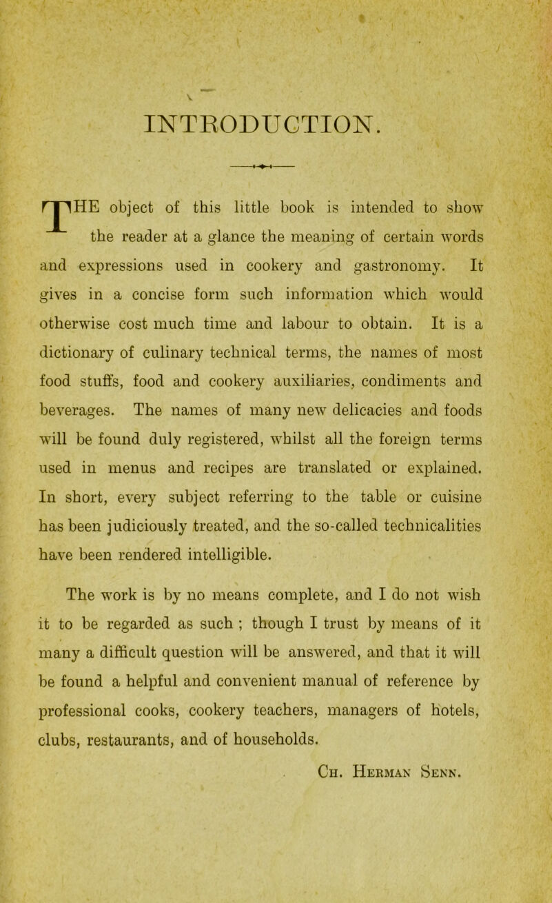 INTEODUGTION. rjlHE object of this little book is intended to show the reader at a glance the meaning of certain words and expressions used in cookery and gastronomy. It gives in a concise form such information which would otherwise cost much time and labour to obtain. It is a dictionary of culinary technical terms, the names of most food stuffs, food and cookery auxiliaries, condiments and beverages. The names of many new delicacies and foods will be found duly registered, whilst all the foreign terms used in menus and recipes are translated or explained. In short, every subject referring to the table or cuisine has been judiciously treated, and the so-called technicalities have been rendered intelligible. The work is by no means complete, and I do not wish it to be regarded as such ; though I trust by means of it many a difficult question will be answered, and that it will be found a helpful and convenient manual of reference by professional cooks, cookery teachers, managers of hotels, clubs, restaurants, and of households. Ch. Herman Senn.