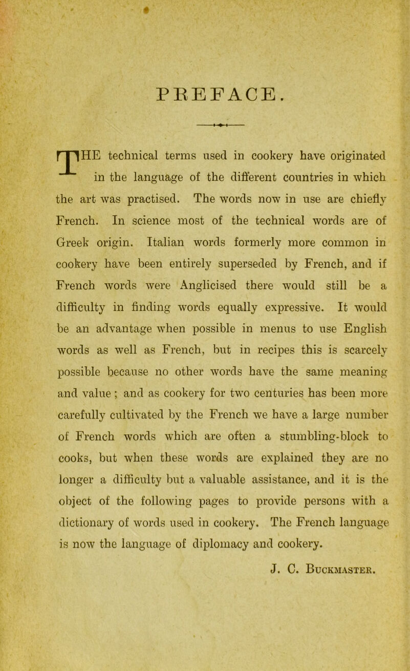 PREFACE. rpiHE technical terms used in cookery have originated in the language of the different countries in which the art was practised. The words now in use are chiefly French. In science most of the technical words are of Greek origin. Italian words formerly more common in cookery have been entirely superseded by French, and if French words were Anglicised there would still be a difficulty in finding words equally expressive. It would be an advantage when possible in menus to use English words as well as French, but in recipes this is scarcely possible because no other words have the same meaning and value ; and as cookery for two centuries has been more carefully cultivated by the French we have a large number of French words which are often a stumbling-block to cooks, but when these words are explained they are no longer a difficulty but a valuable assistance, and it is the object of the following pages to provide persons with a dictionary of words used in cookery. The French language is now the language of diplomacy and cookery. J. C. Buckmastek.