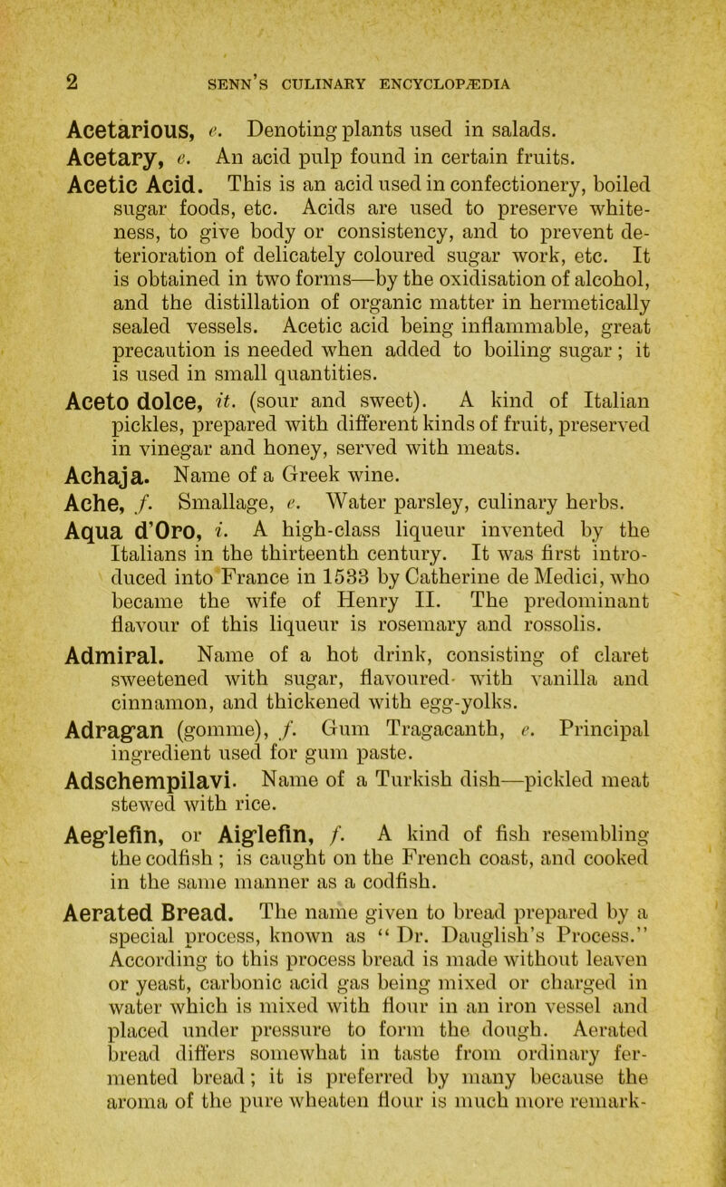 Acetarious, e. Denoting plants used in salads. Acetary, e. An acid pulp found in certain fruits. Acetic Acid. This is an acid used in confectionery, boiled sugar foods, etc. Acids are used to preserve white- ness, to give body or consistency, and to prevent de- terioration of delicately coloured sugar work, etc. It is obtained in two forms—by the oxidisation of alcohol, and the distillation of organic matter in hermetically sealed vessels. Acetic acid being inflammable, great precaution is needed when added to boiling sugar; it is used in small quantities. Aceto dolce, 'it. (sour and sweet). A kind of Italian pickles, prepared with different kinds of fruit, preserved in vinegar and honey, served with meats. Achaja. Name of a Greek wine. Ache, /• Smallage, e. Water parsley, culinary herbs. Aqua d’Oro, A A high-class liqueur invented by the Italians in the thirteenth century. It was first intro- duced into France in 1533 by Catherine de Medici, who became the wife of Henry II. The predominant flavour of this liqueur is rosemary and rossolis. Admipal. Name of a hot drink, consisting of claret sweetened with sugar, flavoured- with vanilla and cinnamon, and thickened with egg-yolks. Adrag’an (gomme), /. Gum Tragacanth, e. Principal ingredient used for gum paste. Adschempilavi. Name of a Turkish dish—pickled meat stewed with rice. Aegflefin, or Aig’lefin, /. A kind of fish resembling the codfish ; is caught on the French coast, and cooked in the same manner as a codfish. Aerated Bread. The name given to bread prepared by a special process, known as “ Dr. Dauglish’s Process.” According to this process bread is made without leaven or yeast, carbonic acid gas being mixed or charged in water which is mixed with flour in an iron vessel and placed under pressure to form the dough. Aerated bread differs somewhat in taste from ordinary fer- mented bread; it is preferred by many because the aroma of the pure wheaten flour is much more remark-