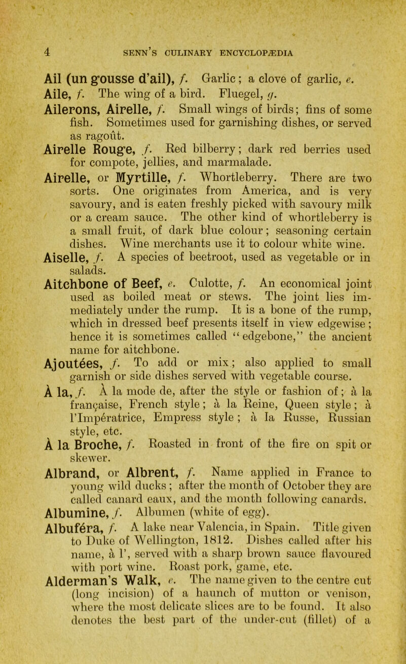 Ail (un gfousse d’ail), /. Garlic ; a clove of garlic, e. Aile, /. The wing of a bird. Fluegel, tj. Ailerons, Airelle, /. Small wings of birds; fins of some fish. Sometimes used for garnishing dishes, or served as ragout. Airelle Rouge, /. Red bilberry; dark red berries used for compote, jellies, and marmalade. Airelle, or Myrtille, /. Whortleberry. There are two sorts. One originates from America, and is very savoury, and is eaten freshly picked with savoury milk or a cream sauce. The other kind of whortleberry is a small fruit, of dark blue colour; seasoning certain dishes. Wine merchants use it to colour white wine. Aiselle, /. A species of beetroot, used as vegetable or in salads. Aitchbone of Beef, e. Culotte, /. An economical joint used as boiled meat or stews. The joint lies im- mediately under the rump. It is a bone of the rump, which in dressed beef presents itself in view edgewise; hence it is sometimes called “edgebone,” the ancient name for aitchbone. Ajoutees, /. To add or mix ; also applied to small garnish or side dishes served with vegetable course. A la, /. A la mode de, after the style or fashion of; a la fran9aise, French style; a la Reine, Queen style; a rimp^ratrice. Empress style ; ii la Russe, Russian style, etc. A la Broche, /• Roasted in front of the fire on spit or skewer. Albrand, or Albrent, /. Name applied in France to young wild ducks; after the month of October they are called canard eaux, and the month following canards. Albumine, /. Albumen (white of egg). Albuf^ra, /. A lake near Valencia, in Spain. Title given to Duke of Wellington, 1812. Dishes called after his name, 1’, served with a sharp brown sauce flavoured with port wine. Roast pork, game, etc. Alderman’s Walk, The name given to the centre cut (long incision) of a haunch of mutton or venison, where the most delicate slices are to be found. It also denotes the best part of the under-cut (fillet) of a