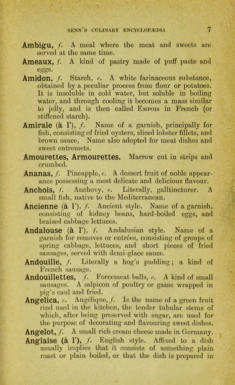 Ambig’U, /. A meal where the meat and sweets are. served at the same time. Ameaux, f. A kind of pastry made of puff paste and eggs. Amidon, Starch, e. A white farinaceous substance, obtained by a peculiar process from flour or potatoes. It is insoluble in cold water, but soluble in boiling water, and through cooling it becomes a mass similar to jelly, and is then called Empois in French (or stiffened starch). Amirale (a 1’), /. Name of a garnish, principally for fish, consisting of fried oysters, sliced lobster fillets, and brown sauce, Name also adopted for meat dishes and sweet entremets. Amourettes, Armourettes. Marrow cut in strips and crumbed. Ananas, ./’• Pineapple, c. A dessert fruit of noble appear- ance possessing a most delicate and delicious flavour. Anchois, Anchovy, e. Literally, galltincturer. A small fish, native to the Mediterranean. Ancienne (a 1’), Ancient style. Name of a garnish, consisting of kidney beans, hard-boiled eggs, and braised cabbage lettuces. Andalouse (a 1’), f. Andalusian style. Name of a garnish for removes or entrees, consisting of groups of spring cabbage, lettuces, and short pieces of fried sausages, served with demi-glace sauce. Andouille, Literally a hog’s pudding; a kind of French sausage. Andouillettes, Forcemeat balls, e. A kind of small sausages. A salpicon of poultry or game wrapped in pig’s caul and fried. Angfelica, ( • Angelique, ./’. Is the name of a green fruit rind used in the kitchen, the tender tubular stems of which, after being preserved with sugar, are used for the purpose of decorating and flavouring sweet dishes. Angfelot,./’. A small rich cream cheese made in Germany. Ang’laise (a 1’), /• English style. Affixed to a dish usually implies that it consists of something plain roast or plain boiled, or that the dish is prepared in