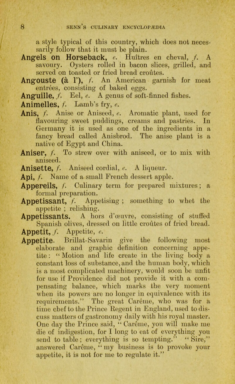 a style typical of this country, which does not neces- sarily follow that it must be plain. Angfels on Horseback, e. Huitres en cheval, /. A savoury. Oysters rolled in bacon slices, grilled, and served on toasted or fried bread croutes. AngfOUSte (a 1’), /’. An American garnish for meat entrees, consisting of baked eggs. Angruille,Eel, e. A genus of soft-finned fishes. Animelles, /. Lamb’s fry, r. Anis, /. Anise or Aniseed, e. Aromatic plant, used for flavouring sweet puddings, creams and pastries. In Germany it is used as one of the ingredients in a fancy bread called Anisbrod. The anise plant is a native of Egypt and China. Aniser, /. To strew over with aniseed, or to mix with aniseed. Anisette, /. Aniseed cordial, c. A liqueur. Api, /. Name of a small French dessert apple. AppePeils, /'. Culinary term for prepared mixtures; a formal preparation. Appetissant, /'. Appetising ; something to whet the appetite ; relishing. Appetissants. A hors d’oeuvre, consisting of stuffed Spanish olives, dressed on little croutes of fried bread. Appetit, ./■. Appetite, r. Appetite. Brillat-Savarin give the following most elaborate and graphic definition concerning appe- tite: “Motion and life create in the living body a constant loss of substance, and the human body, which is a most complicated machinery, would soon be unfit for use if Providence did not provide it with a com- pensating balance, Avhich marks the very moment when its powers are no longer in equivalence with its requirements.” The great Carenie, who Avas for a time chef to the Prince Regent in England, used to dis- cuss matters of gastronomy daily Avith his royal master. One day the Prince said, “ Carenie, you Avill make me die of indigestion, for I long to eat of everything you send to table; everything is so tempting.” “Sire,” answered Carenie, “ my business is to provoke your appetite, it is not for me to regulate it.”