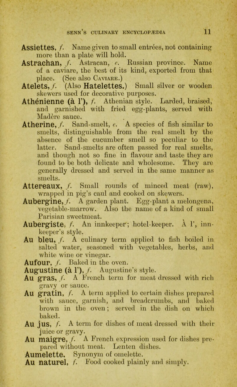 Assiettes, /. Name given to small entrees, not containing more than a plate will hold. Astrachan, Astracan, i\ Russian province. Name of a caviare, the best of its kind, exported from that place. (See also Caviaee.) Atelets,./’. (Also Hatelettes.) Small silver or wooden skewers used for decorative purposes. Athenienne (a 1’), f. Athenian style. Larded, braised, and garnished with fried egg-plants, served with Madere sauce. Atherine, f- Sand-smelt, e. A species of fish similar to smelts, distinguishable from the real smelt by the absence of the cucumber smell so peculiar to the latter. Sand-smelts are often passed for real smelts, and though not so fine in flavour and taste they are found to be both delicate and wholesome. They are generally dressed and served in the same manner as smelts. Attereaux, /. Small rounds of minced meat (raw), wrapped in pig’s caul and cooked on skewers. Auberg’ine,A garden plant. Egg-plant a melongena, vegetable-marrow. Also the name of a kind of small Parisian sweetmeat. Auberg’iste, /. An innkeeper; hotel-keeper. A 1’, inn- keeper’s style. Au bleu, /. A culinary term applied to fish boiled in salted water, seasoned with vegetables, herbs, and white wine or vinegar. Aufour, f. Baked in the oven. Aug:ustine (a P), /. Augustine’s style. Au gras, /. A French term for meat dressed with rich gravy or sauce. Au gratin, /. A term applied to certain dishes prepared with sauce, garnish, and lireadcrumbs, and baked brown in the oven; served in the dish on whicli baked. Au jus, /• A term for dishes of meat dressed with their juice or gravy. Au maigPe, /• A French expression used for dishes pre- pared without meat. Lenten dishes. Aumelette. Synonym of omelette. Au naturel, Food cooked plainly and simply.