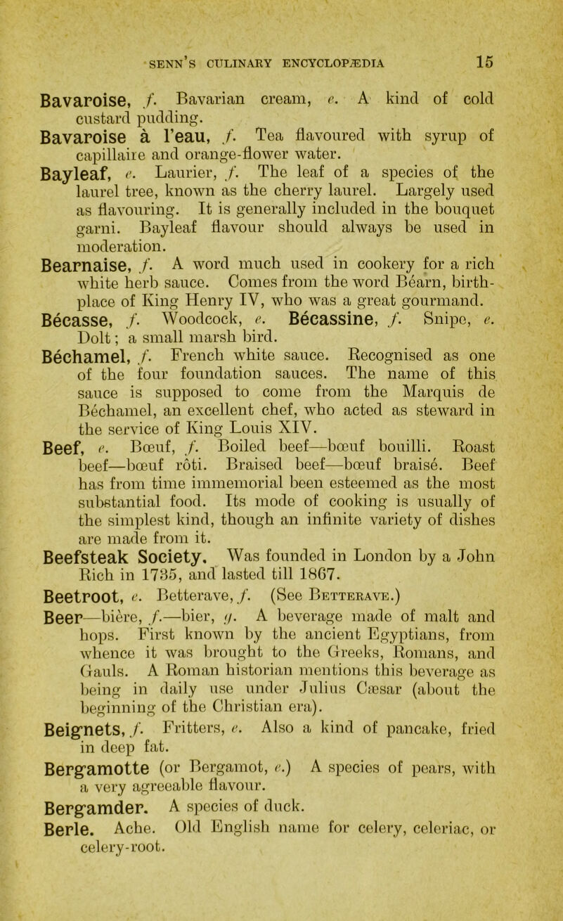 Bavaroise, /• Bavarian cream, e. A' kind of cold custard pudding. Bavaroise a I’eau, Tea flavoured with syrup of capillaire and orange-flower water. Bayleaf, <'• Laurier, /. The leaf of a species of the laurel tree, known as the cherry laurel. Largely used as flavouring. It is generally included in the bouquet garni. Bayleaf flavour should always be used in moderation. Bearnaise, ./’• A word much used in cookery for a rich white herb sauce. Comes from the word Bearn, birth- place of King Henry IV, who was a great gourmand. Becasse, ./’• Woodcock, e. Becassine, /. Snipe, e. Dolt; a small marsh bird. Bechamel, /• French white sauce. Recognised as one of the four foundation sauces. The name of this sauce is supposed to come from the Marquis de Bechamel, an excellent chef, who acted as steward in the service of King Louis XIV. Beef, Boeuf, /’. Boiled beef—boeuf bouilli. Roast beef—boeuf roti. Braised beef—boeuf braise. Beef has from time immemorial been esteemed as the most substantial food. Its mode of cooking is usually of the simplest kind, though an infinite variety of dishes are made from it. Beefsteak Society, Was founded in London by a John Rich in 1735, and lasted till 1867. Beetroot, 0. Betterave, /. (See Betterave.) Beer—biere, /.—bier, //. A beverage made of malt and hops. First known by the ancient Egyptians, from whence it was brought to the Greeks, Romans, and Gauls. A Roman historian mentions this beverage as l)eing in daily use under Julius Caesar (about the beginning of the Christian era). Beignets, ./’• Fritters, e. Also a kind of pancake, fried in deep fat. Berg^amotte (or Bergamot, e.) A species of pears, with a very agreeable flavour. Bergramder. A species of duck. Berle. Ache. Old Englisli name for celery, celeriac, or celery-root.