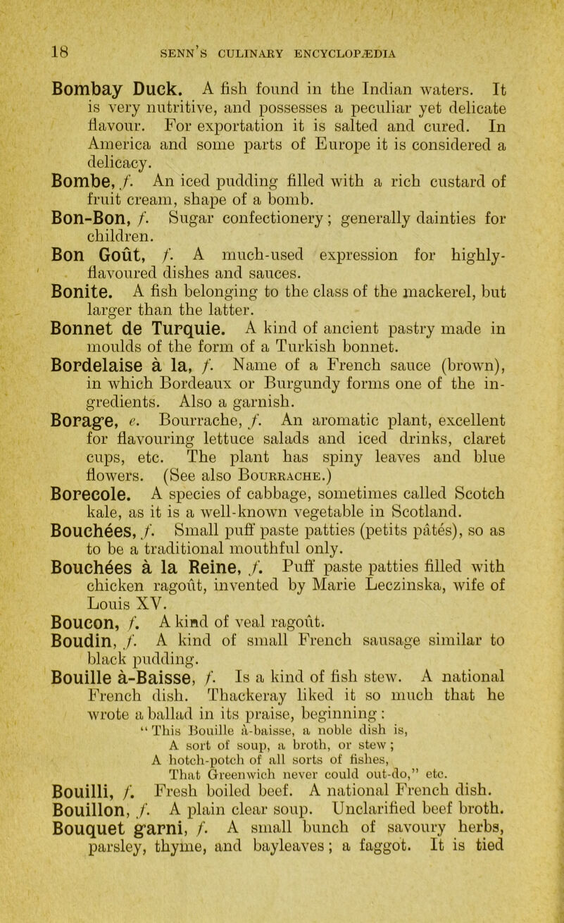 Bombay Duck. A fish found in the Indian waters. It is very nutritive, and possesses a peculiar yet delicate flavour. For exportation it is salted and cured. In America and some parts of Europe it is considered a delicacy. Bombe,An iced pudding filled with a rich custard of fruit cream, shape of a bomb. Bon-Bon, /’. Sugar confectionery; generally dainties for children. Bon Gout, /’. A much-used expression for highly- fiavoured dishes and sauces. Bonite. A fish belonging to the class of the mackerel, but larger than the latter. Bonnet de Turquie. A kind of ancient pastry made in moulds of the form of a Turkish bonnet. BoPdelaise a la, /. Name of a French sauce (brown), in which Bordeaux or Burgundy forms one of the in- gredients. Also a garnish. BoPag’e, e. Bourrache, /. An aromatic plant, excellent for flavouring lettuce salads and iced drinks, claret cups, etc. The plant has spiny leaves and blue flowers. (See also Bourrache.) BoPecole. A species of cabbage, sometimes called Scotch kale, as it is a well-known vegetable in Scotland. Bouchees, ./’• Small puff paste patties (petits pates), so as to be a traditional mouthful only. Bouchees a la Reine, J. Puff paste patties filled with chicken ragout, invented by Marie Leczinska, wife of Louis XV. Boucon, /’. A kind of veal ragout. Boudin, ./’. A kind of small French sausage similar to black pudding. Bouille a-Baisse, /’• Is a kind of fish stew. A national French dish. Thackeray liked it so much that he wrote a ballad in its praise, beginning: “ This Bouille a-baisse, a noble dish is, A sort of soup, a broth, or stew ; A hotch-potch of all sorts of fishes. That Greenwich never could out-do,” etc. Bouilli, /’. Fresh boiled beef. A national French dish. Bouillon, ./'. A plain clear soup. Unclarified beef broth. Bouquet gfapni, /. A small hunch of savoury herbs, parsley, thyme, and bayleaves; a faggot. It is tied