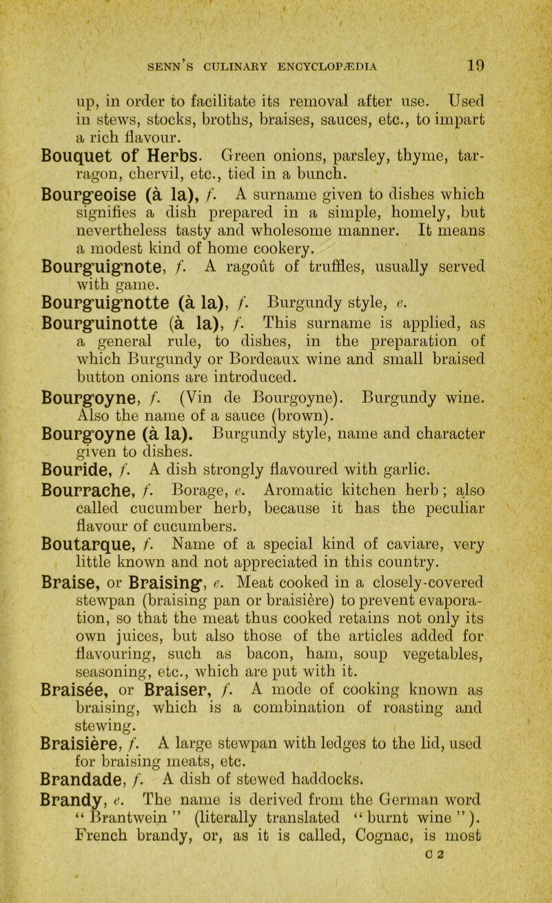 lip, in order to facilitate its removal after use. Used in stews, stocks, broths, braises, sauces, etc., to impart a rich flavour. Bouquet of Herbs. Green onions, parsley, thyme, tar- ragon, chervil, etc., tied in a bunch. Bourg’eoise (a la), A surname given to dishes which signifies a dish prepared in a simple, homely, but nevertheless tasty and wholesome manner. It means a modest kind of home cookery. Boupg’uig’note, /’. A ragout of truffles, usually served with game. Boupguignotte (a la), /. Burgundy style, e. BoUPguinotte (a la), /• This surname is applied, as a general rule, to dishes, in the preparation of which Burgundy or Bordeaux wine and small braised button onions are introduced. BoUPgoyne, f- (Vin de Bourgoyne). Burgundy wine. Also the name of a sauce (brown). BoUPgoyne (a la). Burgundy style, name and character given to dishes. BoUPide, /. A dish strongly flavoured with garlic. BoUPPache, /’. Borage, e. Aromatic kitchen herb; also called cucumber herb, because it has the peculiar flavour of cucumbers. Boutapque, f- Name of a special kind of caviare, very little known and not appreciated in this country. Bpaise, or Bpaising, e. Meat cooked in a closely-covered stewpan (braising pan or braisiere) to prevent evapora- tion, so that the meat thus cooked retains not only its own juices, but also those of the articles added for flavouring, such as bacon, ham, soup vegetables, seasoning, etc., which are put with it. Bpaisee, or Bpaisep, /. A mode of cooking known as braising, which is a combination of roasting and stewing. BpaisiePe, /• A large stewpan with ledges to the lid, used for braising meats, etc. Bpandade, /. A dish of stewed haddocks. Bpandy, e. The name is derived from the German word “ Brantwein ” (literally translated “burnt wine”). French brandy, or, as it is called. Cognac, is most