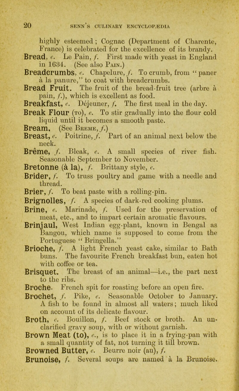 highly esteemed ; Cognac (Department of Charente, France) is celebrated for the excellence of its brandy. Bread, c. Le Pain, /. First made with yeast in England in 1684. (See also Pain.) Breadcrumbs, f'. Chapelure,,/’. To crumb, from “ paner a la pan lire,” to coat with breadcrumbs. Bread Fruit. The fruit of the bread-fruit tree (arbre a pain, /.), which is excellent as food. Breakfast, r. Dejeuner, /. The first meal in the day. Break Flour (to), e. To stir gradually into the flour cold liquid until it becomes a smooth paste. Bream, (See Breme, /.) Breast, e. Poitrine, /. Part of an animal next below the neck. Breme, /. Bleak, c. A small species of river fish. Seasonable September to November. Bretonne (a la), /’. Brittany style, c. Brider, /. To truss poultry and game with a needle and thread. Brier, /. To beat paste with a rolling-pin. Brig’nolles, /. A species of dark-red cooking plums. Brine, Marinade, /. Used for the preservation of meat, etc., and to impart certain aromatic flavours. Brinjaul, West Indian egg-plant, known in Bengal as Bangou, which name is supposed to come from the Portuguese “ Bringella.” Brioche, /• A light French yeast cake, similar to Bath buns. The favourite French breakfast bun, eaten hot with coffee or tea. Brisquet. The breast of an animal—i.e., the part next to the ribs. Broche. French spit for roasting before an open fire. Brocket, /. Pike, c. Seasonable October to January. A fish to be found in almost all waters; much liked on account of its delicate flavour. Broth, Bouillon, /'. Beef stock or broth. An un- clarified gravy soup, with or without garnish. Brown Meat (to), r., is to place it in a frying-pan with a small quantity of fat, not turning it till brown. Browned Butter, Beurre noir (au), /. Brunoise, A Several soups are named a la Brunoise.