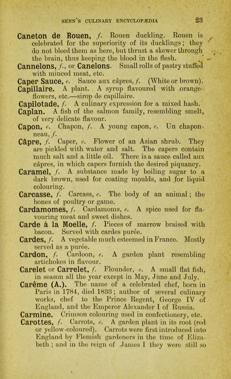 Caneton de Rouen, /. Rouen duckling. Rouen is celebrated for the superiority of its ducklings; they do not bleed them as here, but thrust a skewer through the brain, thus keeping the blood in the flesh. Cannelons,or Canelons- Small rolls of pastry stuffed with minced meat, etc. Caper Sauce, e- Sauce aux capres,/. (White or brown). Capillaire. A plant. A syrup flavoured with orange- flowers, etc.—sirop de capillaire. Capilotade, /. A culinary expression for a mixed hash. Caplan. A fish of the salmon family, resembling smelt, of very delicate flavour. Capon, e. Chapon, /. A young capon, e. Un chapon- neau, /. CApre, /. Caper, e. Flower of an Asian shrub. They are pickled with water and salt. The capers contain much salt and a little oil. There is a sauce called aux capres, in which capers furnish the desired piquancy. Caramel, f- A substance made by boiling sugar to a dark brown, used for coating moulds, and for liquid colouring. Carcasse, /’. Carcass, e. The body of an animal; the bones of poultry or game. Cardamomes, /. Cardamoms, e. A spice used for fla- vouring meat and sweet dishes. Carde a la Moelle, /. Pieces of marrow braised with bacon. Served with cardes puree. Cardes, /. A vegetable much esteemed in France. Mostly served as a puree. Cardon, /. Cardoon, e. A garden plant resembling artichokes in flavour. Carelet or Carrelet, /. Flounder, e. A small flat fish, in season all the year except in May, June and July. Careme (A.). The name of a celebrated chef, born in Paris in 1784, died 1838; author of several culinary works, chef to the Prince Regent, George IV of England, and the Emperor Alexander I of Russia. Carmine. Crimson colouring used in confectionery, etc. Carottes, /. Carrots, e. A garden plant in its root (red or yellow-coloured). Carrots were first introduced into England by PJemisb gardeners in the time of Eliza- beth ; and in the reign of James I they were still so