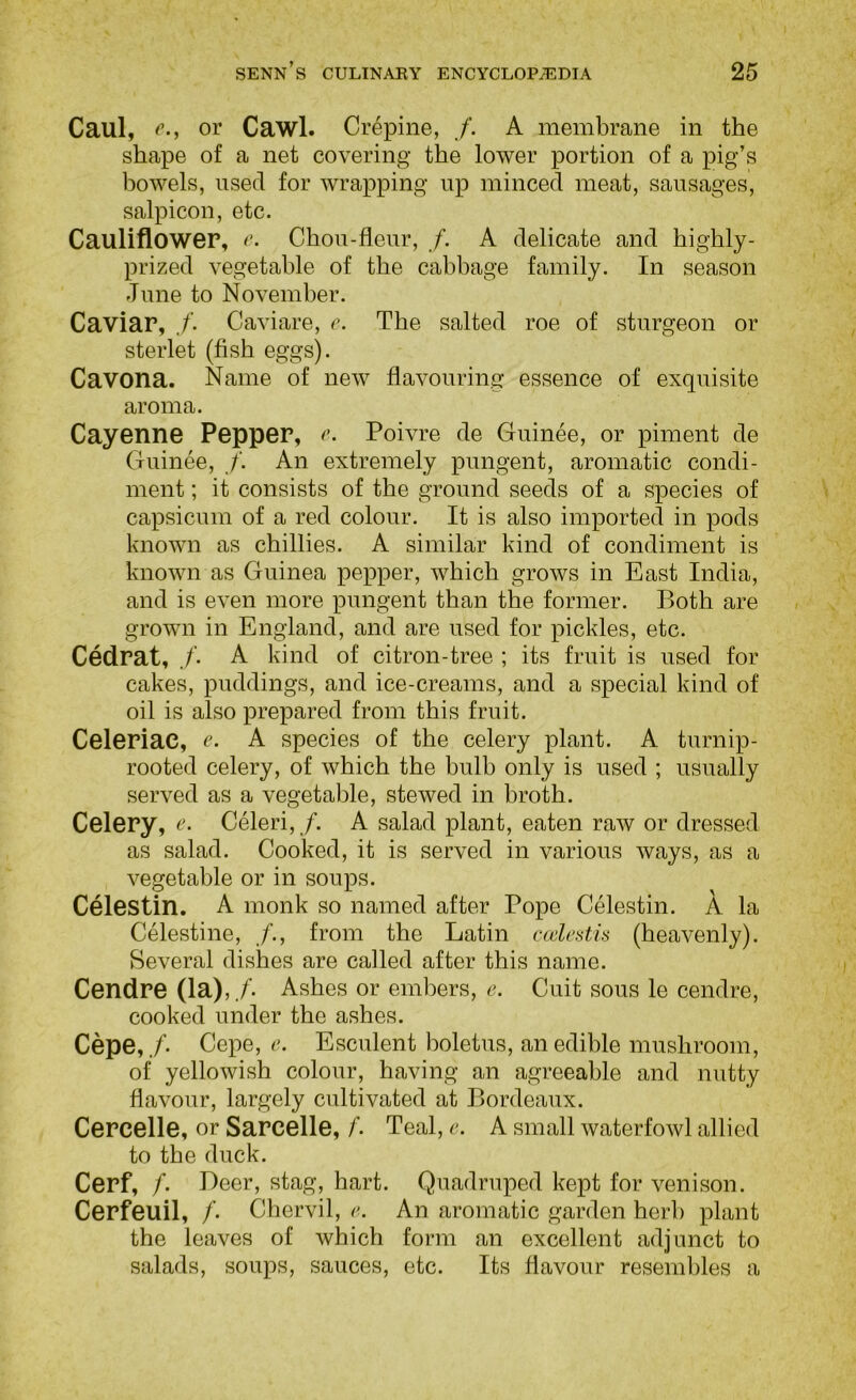 Caul, c., or Cawl. Crepine, f. A membrane in the shape of a net covering the lower portion of a pig’s bowels, used for wrapping up minced meat, sausages, salpicon, etc. Cauliflower, r. Chou-fleur, /. A delicate and highly- prized vegetable of the cabbage family. In season June to November. Caviar, ./’. Caviare, c. The salted roe of sturgeon or sterlet (fish eggs). Cavona. Name of new flavouring essence of exquisite aroma. Cayenne Pepper, r. Poivre de Guinee, or piment de Guinee, f. An extremely pungent, aromatic condi- ment ; it consists of the ground seeds of a species of capsicum of a red colour. It is also imported in pods known as chillies. A similar kind of condiment is known as Guinea pepper, which grows in East India, and is even more pungent than the former. Both are grown in England, and are used for pickles, etc. Cedrat, /. A kind of citron-tree ; its fruit is used for cakes, puddings, and ice-creams, and a special kind of oil is also prepared from this fruit. Celeriac, e. A species of the celery plant. A turnip- rooted celery, of which the bulb only is used ; usually served as a vegetable, stewed in broth. Celery, r. Celeri, /. A salad plant, eaten raw or dressed as salad. Cooked, it is served in various ways, as a vegetable or in soups. Celestin. A monk so named after Pope Celestin. A la Celestine, from the Latin calestis (heavenly). Several dishes are called after this name. Cendre (la),.C Ashes or embers, 6>. Cuit sous le cendre, cooked under the ashes. Cepe,/. Cepe, r. Esculent boletus, an edible mushroom, of yellowish colour, having an agreeable and nutty flavour, largely cultivated at Bordeaux. Cercelle, or Sarcelle, f. Teal, e. A small waterfowl allied to the duck. Cerf, /. Deer, stag, hart. Quadruped kept for venison. Cerfeuil, /. Chervil, e. An aromatic garden herb plant the leaves of which form an excellent adjunct to salads, soups, sauces, etc. Its flavour resembles a