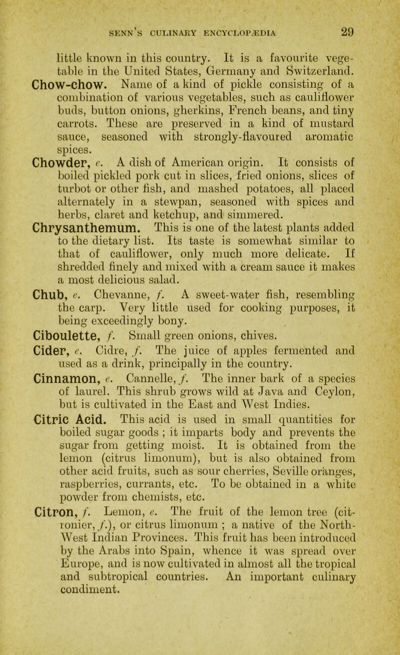 little known in this country. It is u favourite vege- table in the United States, Germany and Switzerland. Chow-chow. Name of a kind of pickle consisting of a comhination of various vegetables, such as cauliflower buds, button onions, gherkins, French beans, and tiny carrots. These are preserved in a kind of mustard sauce, seasoned with strongly-flavoured aromatic spices. Chowder, r. A dish of American origin. It consists of boiled pickled pork cut in slices, fried onions, slices of turbot or other fish, and mashed potatoes, all placed alternately in a stewpan, seasoned with spices and herbs, claret and ketchup, and simmered. Chrysanthemum. This is one of the latest plants added to the dietary list. Its taste is somewhat similar to that of cauliflower, only much more delicate. If shredded finely and mixed with a cream sauce it makes a most delicious salad. Chub, e. Chevanne, /. A sweet-water fish, resembling the carp. Very little used for cooking purposes, it being exceedingly bony. Ciboulette, /. Small green onions, chives. Cider, e. Cidre, /. The juice of apples fermented and used as a drink, principally in the country. Cinnamon, e. Cannelle, /. The inner bark of a species of laurel. This shrub grows wild at Java and Ceylon, but is cultivated in the East and West Indies. Citric Acid. This acid is used in small quantities for boiled sugar goods ; it imparts body and prevents the sugar from getting moist. It is obtained from the lemon (citrus limonum), but is also obtained from other acid fruits, such as sour cherries, Seville oranges, raspberries, currants, etc. To be obtained in a white powder from chemists, etc. Citron, /'. Lemon, e. The fruit of the lemon tree (cit- ronier,/.), or citrus limonum ; a native of the North- West Indian Provinces. This fruit has been introduced by the Arabs into Spain, whence it was spread over Europe, and is now cultivated in almost all the tropical and subtropical countries. An important culinary condiment.