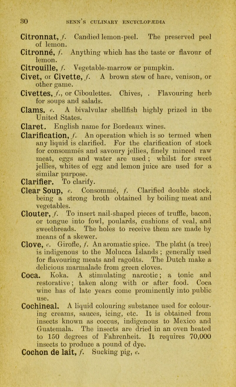 Citronnat,Candied lemon-peel. The preserved peel of lemon. CitPOnne, /. Anything which has the taste or flavour of lemon. Citrouille, /. Vegetable-marrow or pumpkin. Civet, or Civette,/. A brown stew of hare, venison, or other game. Civettes,/., or Ciboulettes. Chives, . Flavouring herb for soups and salads. Clams, tL A bivalvular shellfish highly prized in the United States. Claret. English name for Bordeaux wines. Clarification, /. An operation which is so termed when any liquid is clarified. For the clarification of stock for consommes and savoury jellies, finely minced raw meat, eggs and water are used ; whilst for sweet jellies, whites of egg and lemon juice are used for a similar purpose. Clarifier. To clarify. Clear Soup, Consomme, /. Clarified double stock, being a strong broth obtained by boiling meat and vegetables. Clouter,/. To insert nail-shaped pieces of truffle, bacon, or tongue into fowl, poulards, cushions of veal, and sweetbreads. The holes to receive them are made by means of a skewer. Clove, Girofle, /. An aromatic spice. The plant (a tree) is indigenous to the Molucca Islands ; generally used for flavouring meats and ragouts. The Dutch make a delicious marmalade from green cloves. Coca. Koka. A stimulating narcotic; a tonic and restorative; taken along with or after food. Coca wine has of late years come prominently into public use. Cochineal. A liquid colouring substance used for colour- ing creams, sauces, icing, etc. It is obtained from insects known as coccus, indigenous to Mexico and Guatemala. The insects are dried in an oven heated to 150 degrees of Fahrenheit. It requires 70,000 insects to produce a pound of dye. Cochon de lait, /. Sucking pig, e.