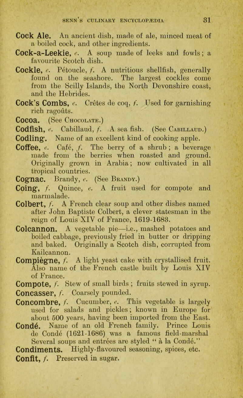 Cock Ale. An ancient dish, made of ale, minced meat of a boiled cock, and other ingredients. Cock-a-Leekie, r. A soup made of leeks and fowls; a favourite Scotch dish. Cockle, r. Petoucle, f. A nutritious shellfish, generally found on the seashore. The largest cockles come from the Scilly Islands, the North Devonshire coast, and the Hebrides. Cock’s Combs, e. Cretes de coq, f. Used for garnishing rich ragouts. Cocoa. (See Chocolate.) Codfish, c. Cabillaud, /. A sea fish. (See Cabillaud.) Codling*. Name of an excellent kind of cooking apple. Coffee, Cafe, /. The berry of a shrub ; a beverage made from the berries when roasted and ground. Originally grown in Arabia; now cultivated in all tropical countries. Cognac. Brandy, e. (See Brandy.) Coing, /. Quince, e. A fruit used for compote and marmalade. Colbert, /. A French clear soup and other dishes named after John Baptiste Colbert, a clever statesman in the reign of Louis XIV of France, 1619-1683. Colcannon. A vegetable pie—i.e., mashed potatoes and boiled cabbage, previously fried in butter or dripping and baked. Originally a Scotch dish, corrupted from Kailcannon. Compiegne, /’. A light yeast cake with crystallised fruit. Also name of the French castle built by Louis XIV of France. Compote, /. stew of small birds ; fruits stewed in syrup. Concasser, /'. Coarsely pounded. Concombre, /’• Cucumber, e. This vegetable is largely used for salads and pickles; known in Europe for about 500 years, having been imported from the East. Conde. Name of an old French family. Prince Louis de Conde (1621-1686) was a famous field-marshal Several soups and entrees are styled “ a la Conde.” Condiments. Highly-flavoured seasoning, spices, etc. Confit, /. Preserved in sugar.