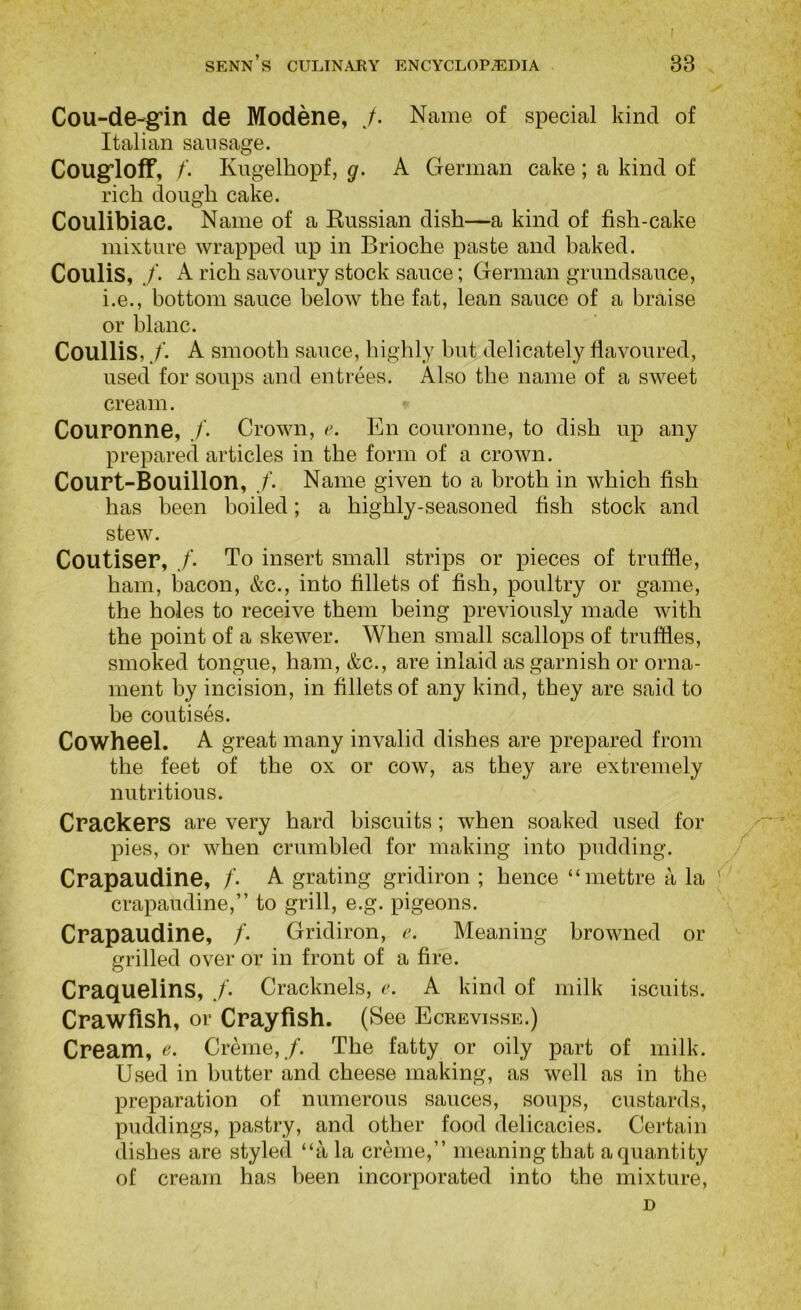 Cou-de-gfin de Modene, ./. Name of special kind of Italian sausage. Cougfloff, /. Kugelliopf, g. A German cake ; a kind of rich dough cake. Coulibiac. Name of a Russian dish—a kind of fish-cake mixture wrapped up in Brioche paste and baked. Coulis,A rich savoury stock sauce; German grundsauce, i.e., bottom sauce below the fat, lean sauce of a braise or blanc. Coullis,./. A smooth sauce, higlily hut delicately flavoured, used for soups and entrees. Also the name of a sweet cream. Couronne, /. Crown, En couronne, to dish up any prepared articles in the form of a crown. CouPt-Bouillon, Name given to a broth in which fish has been boiled; a highly-seasoned fish stock and stew. CoutiseP, To insert small strips or pieces of truffle, ham, bacon, &c., into fillets of fish, poultry or game, the holes to receive them being previously made with the point of a skewer. When small scallops of truffles, smoked tongue, ham, &c., are inlaid as garnish or orna- ment by incision, in fillets of any kind, they are said to be colitises. Cowheel. A great many invalid dishes are prepared from the feet of the ox or cow, as they are extremely nutritious. CPackePS are very hard biscuits ; when soaked used for pies, or when crumbled for making into pudding. /' CPapaudine, /’. A grating gridiron ; hence “mettre a la ' crapaudine,” to grill, e.g. pigeons. CPapaudine, /• Gridiron, e. Meaning browned or grilled over or in front of a fire. CPaquelins, Cracknels, r. A kind of milk iscuits. Cpawfish, or Cpayftsh. (See Ecrevisse.) Cpeam, e. Creme,./’. The fatty or oily part of milk. Used in butter and cheese making, as well as in the preparation of numerous sauces, soups, custards, puddings, pastry, and other food delicacies. Certain dishes are styled “a la creme,” meaning that a quantity of cream has been incorporated into the mixture, D