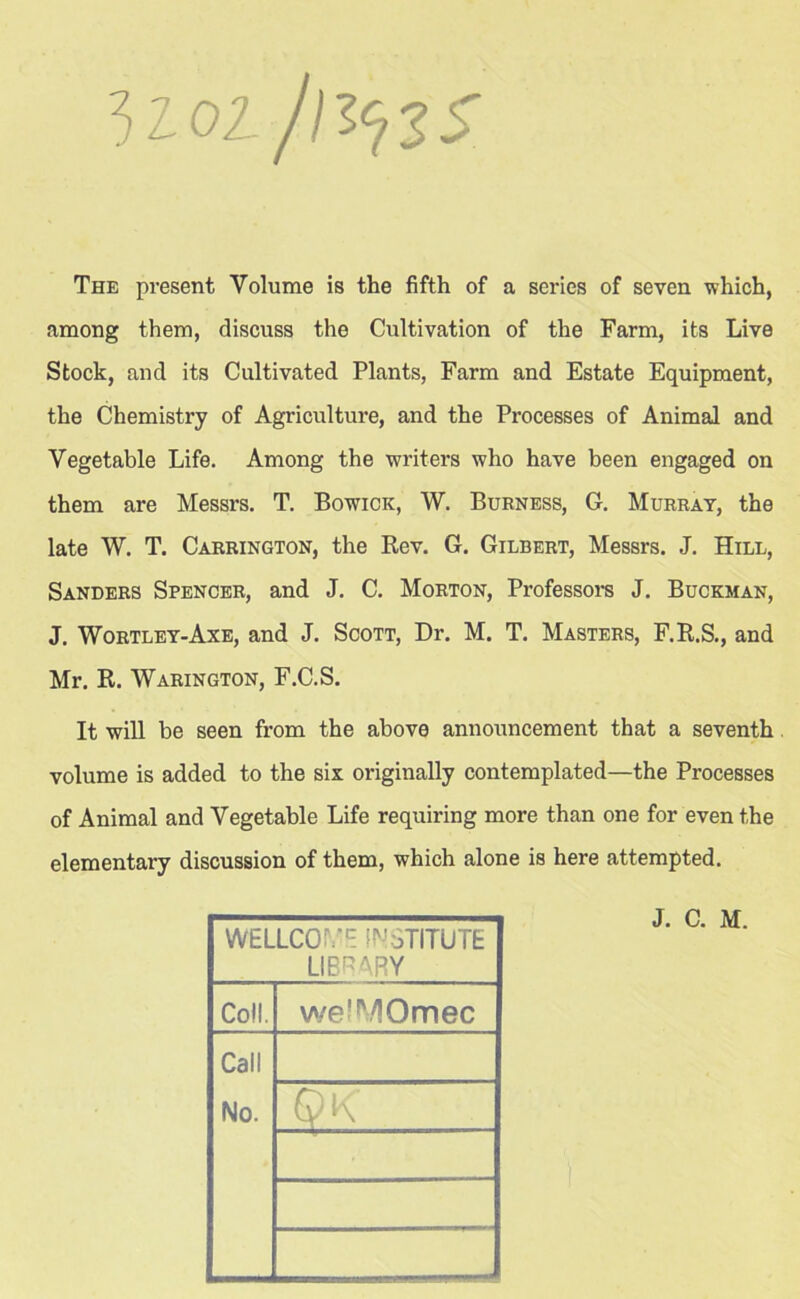 3toi/n^zs The present Volume is the fifth of a series of seven which, among them, discuss the Cultivation of the Farm, its Live Stock, and its Cultivated Plants, Farm and Estate Equipment, the Chemistry of Agriculture, and the Processes of Animal and Vegetable Life. Among the writers who have been engaged on them are Messrs. T. Bowick, W. Burn ess, G. Murray, the late W. T. Carrington, the Rev. G. Gilbert, Messrs. J. Hill, Sanders Spencer, and J. C. Morton, Professors J. Buckman, J. Wortley-Axe, and J. Scott, Dr. M. T. Masters, F.R.S., and Mr. R. Warington, F.C.S. It will be seen from the above announcement that a seventh. volume is added to the six originally contemplated—the Processes of Animal and Vegetable Life requiring more than one for even the elementary discussion of them, which alone is here attempted. WELLCOIYE INSTITUTE LIBRARY Coll. weMVIOmec Call