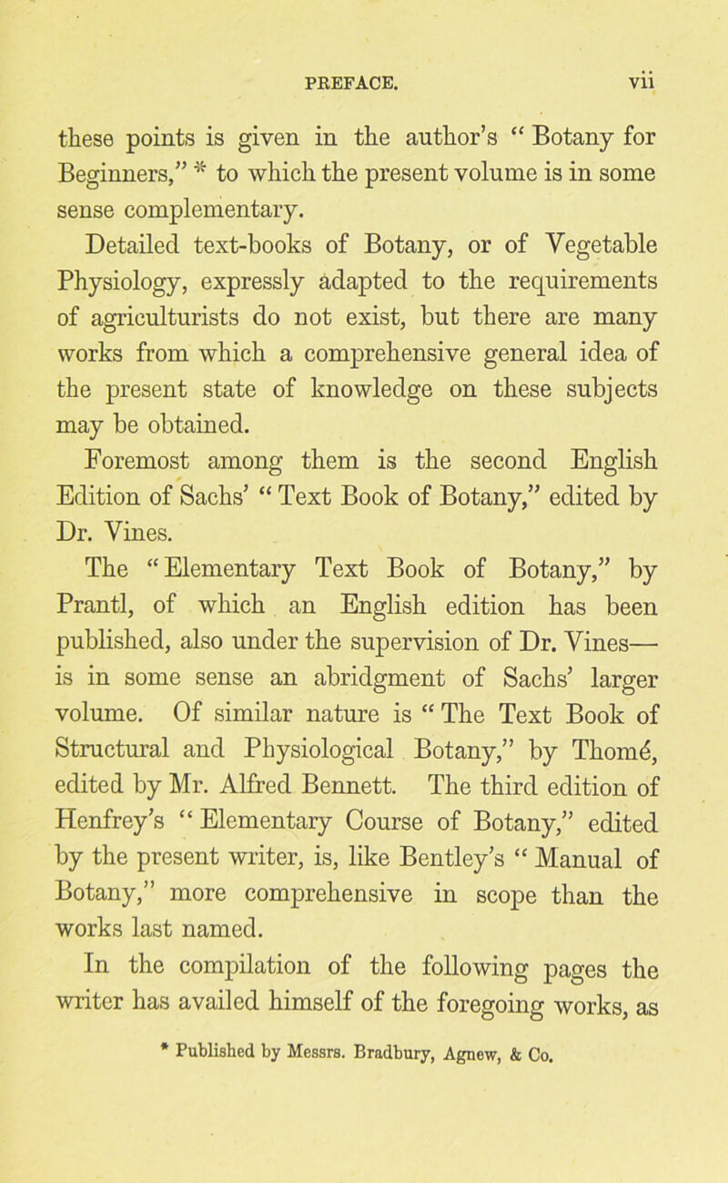 these points is given in the author’s “ Botany for Beginners,” * to which the present volume is in some sense complementary. Detailed text-books of Botany, or of Vegetable Physiology, expressly adapted to the requirements of agriculturists do not exist, but there are many works from which a comprehensive general idea of the present state of knowledge on these subjects may be obtained. Foremost among them is the second English Edition of Sachs’ “ Text Book of Botany,” edited by Dr. Vines. The “Elementary Text Book of Botany,” by Prantl, of which an English edition has been published, also under the supervision of Dr. Vines— is in some sense an abridgment of Sachs’ larger volume. Of similar nature is “ The Text Book of Structural and Physiological Botany,” by Thomd, edited by Mr. Alfred Bennett. The third edition of Henfrey’s “ Elementary Course of Botany,” edited by the present writer, is, like Bentley’s “ Manual of Botany,” more comprehensive in scope than the works last named. In the compilation of the following pages the writer has availed himself of the foregoing works, as * Published by Messrs. Bradbury, Agnow, & Co.