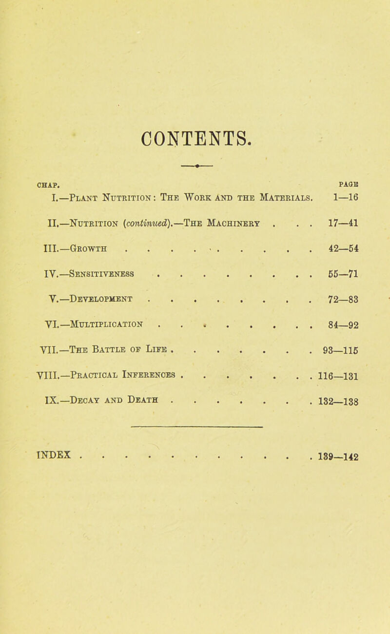 CONTENTS CHAP. PACK I.—Plant Nutrition: The Work and the Materials. 1—16 II.—Nutrition (continued).—The Machinery . . . 17—41 III.—Growth . . • 42—54 IY.—Sensitiveness 55—71 Y.—Development 72—83 YI.—Multiplication 84—92 VII. —The Battle oe Life 93—115 VIII. —Practical Inferences 116—131 IX.—Decay and Death 132—138 INDEX 139—142