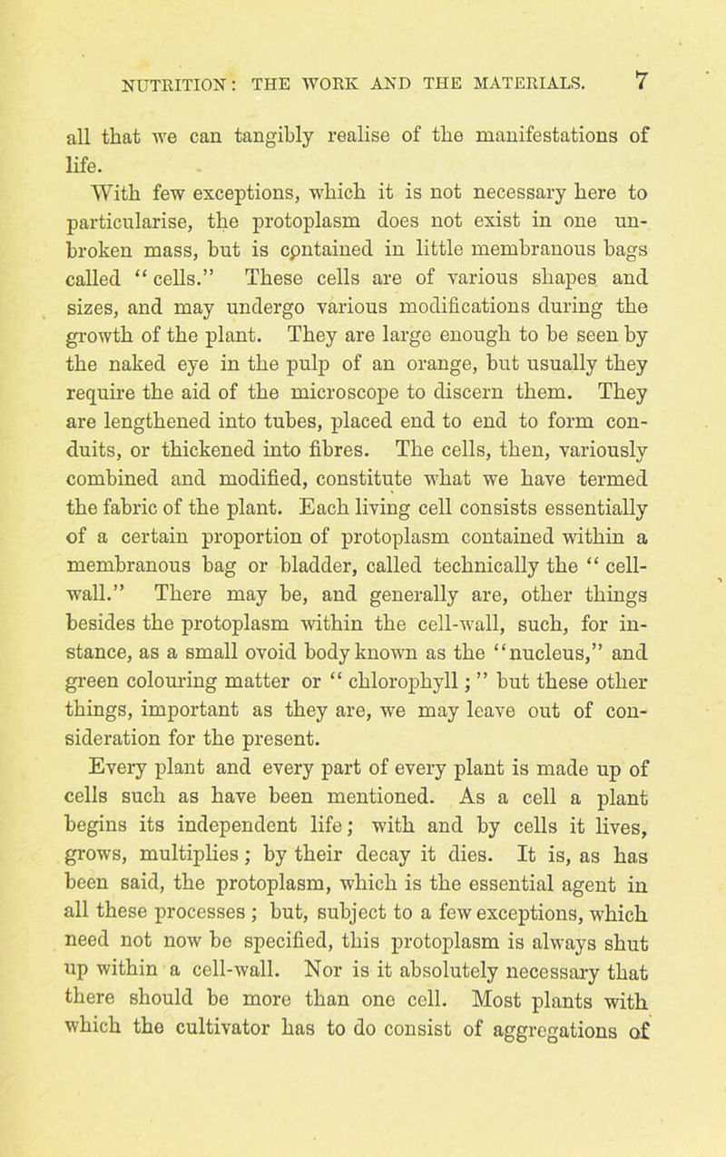 all that we can tangibly realise of the manifestations of life. With few exceptions, which it is not necessary here to particularise, the protoplasm does not exist in one un- broken mass, but is cpntained in little membranous bags called “ cells.” These cells are of various shapes and sizes, and may undergo various modifications during the growth of the plant. They are large enough to be seen by the naked eye in the pulp of an orange, but usually they require the aid of the microscope to discern them. They are lengthened into tubes, placed end to end to form con- duits, or thickened into fibres. The cells, then, variously combined and modified, constitute what we have termed the fabric of the plant. Each living cell consists essentially of a certain proportion of protoplasm contained within a membranous bag or bladder, called technically the “ cell- wall.” There may be, and generally are, other things besides the protoplasm within the cell-wall, such, for in- stance, as a small ovoid body known as the “nucleus,” and green colouring matter or “ chlorophyll; ” but these other things, important as they are, we may leave out of con- sideration for the present. Every plant and every part of every plant is made up of cells such as have been mentioned. As a cell a plant begins its independent life; with and by cells it lives, grows, multiplies; by their decay it dies. It is, as has been said, the protoplasm, which is the essential agent in all these processes ; but, subject to a few exceptions, which need not now be specified, this protoplasm is always shut up within a cell-wall. Nor is it absolutely necessary that there should be more than one cell. Most plants with which the cultivator has to do consist of aggregations of