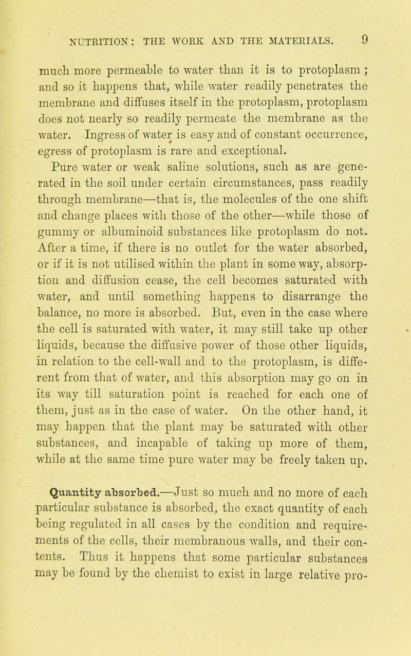 much more permeable to water than it is to protoplasm ; and so it happens that, while water readily penetrates the membrane and diffuses itself in the protoplasm, protoplasm does not nearly so readily permeate the membrane as the water. Ingress of water is easy and of constant occurrence, egress of protoplasm is rare and exceptional. Pure water or weak saline solutions, such as are gene- rated in the soil under certain circumstances, pass readily through membrane—that is, the molecules of the one shift and change places with those of the other—while those of gummy or albuminoid substances like protoplasm do not. After a time, if there is no outlet for the water absorbed, or if it is not utilised within the plant in some way, absorp- tion and diffusion cease, the cell becomes saturated with water, and until something happens to disarrange the balance, no more is absorbed. But, even in the case where the cell is saturated with water, it may still take up other liquids, because the diffusive power of those other liquids, in relation to the cell-wall and to the protoplasm, is diffe- rent from that of water, and this absorption may go on in its way till saturation point is reached for each one of them, just as in the case of water. On the other hand, it may happen that the plant may be saturated with other substances, and incapable of taking up more of them, while at the same time pure water may be freely taken up. Quantity absorbed.—Just so much and no more of each particular substance is absorbed, the exact quantity of each being regulated in all cases by the condition and require- ments of the cells, their membranous walls, and their con- tents. Thus it happens that some particular substances may he found by the chemist to exist in large relative pro-