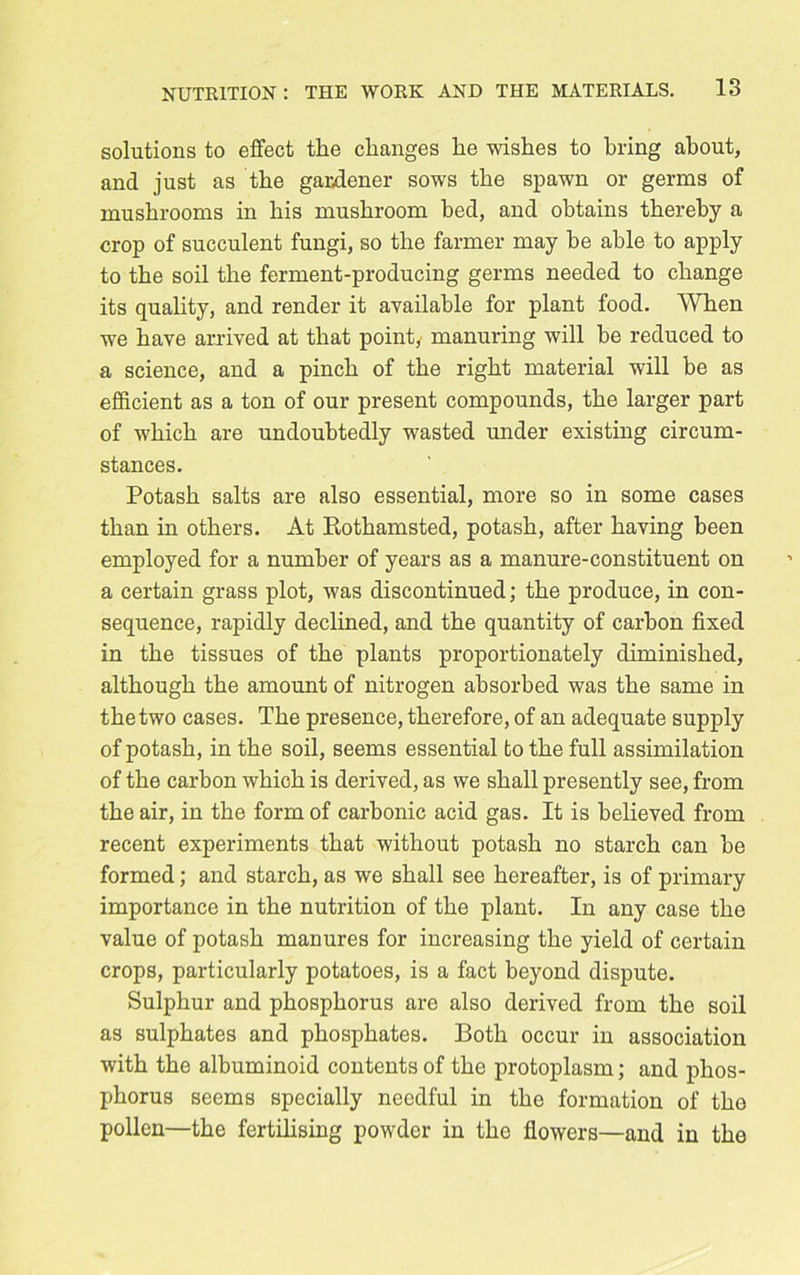 solutions to effect the changes he wishes to bring about, and just as the gardener sows the spawn or germs of mushrooms in his mushroom bed, and obtains thereby a crop of succulent fungi, so the farmer may be able to apply to the soil the ferment-producing germs needed to change its quality, and render it available for plant food. When we have arrived at that point, manuring will be reduced to a science, and a pinch of the right material will be as efficient as a ton of our present compounds, the larger part of which are undoubtedly wasted under existing circum- stances. Potash salts are also essential, more so in some cases than in others. At Kothamsted, potash, after having been employed for a number of years as a manure-constituent on a certain grass plot, was discontinued; the produce, in con- sequence, rapidly declined, and the quantity of carbon fixed in the tissues of the plants proportionately diminished, although the amount of nitrogen absorbed was the same in the two cases. The presence, therefore, of an adequate supply of potash, in the soil, seems essential to the full assimilation of the carbon which is derived, as we shall presently see, from the air, in the form of carbonic acid gas. It is believed from recent experiments that without potash no starch can be formed; and starch, as we shall see hereafter, is of primary importance in the nutrition of the plant. In any case the value of potash manures for increasing the yield of certain crops, particularly potatoes, is a fact beyond dispute. Sulphur and phosphorus are also derived from the soil as sulphates and phosphates. Both occur in association with the albuminoid contents of the protoplasm; and phos- phorus seems specially needful in the formation of the pollen—the fertilising powder in the flowers—and in the