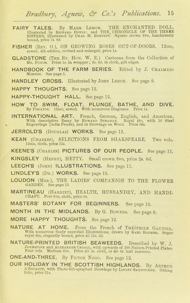 FAIRY TALES. By Mark Lemon. THE ENCHANTED DOLL. Illustrated by Richard Doyle; and THE, CHRONICLE OP THE THREE SISTERS, Illustrated by Chas. H. Bennett. Square crown Svo, handsomely bound, price 7s. 6<1. FISHER (Rev. O.), ON GROWING ROSES OUT-OF-DOORS. 12mo, sewed, 4th edition, revised and enlarged, price Is. GLADSTONE (The. Rt. Hon. W. E.) Cartoons from the Collection of Mr. Ponoh. Price Is. in wrapper; 2s. Gd. in cloth, gilt edges. HANDBOOK OF THE FARM SERIES. Edited by J. Chalmers Morton. See page 3. HANDLEY CROSS. Illustrated by John Leech. See page 9. HAPPY THOUGHTS. See page 12. HAPPY-THOUGHT HALL. See page 12. HOW TO SWIM, FLOAT, PLUNGE, BATHE, AND DIVE. By Piscator. 12mo, sewed. With numerous Diagrams. Price Is. INTERNATIONAL ART. French, German, English, and American. With descriptive Essay by Edward Strahan. Royal 4to, with 16 Steel Engravings (India Proofs), and 54 Drawings on Wood. Price 36s. JERROLD’S (Douglas) WORKS. Seepage 12.. KEAN (Charles), SELECTIONS FROM SHAKSPEARE. Two vols. 12mo, cloth, price 12s. KEENE’S (Charles) PICTURES OF OUR PEOPLE. See page 11. KINGSLEY (Henry), HETTY. Small crown Svo, price 2s. 6d. LEECH’S (John) ILLUSTRATIONS. See page 11. LINDLEY’S (Dr.) WORKS. See page 13. LOUDON (Mrs.), THE LADIES’ COMPANION TO THE FLOWER GARDEN. See page 13. MARTINEAU (Harriet), HEALTH, HUSBANDRY, AND HANDI- CRAFT. Post 8 vo, cloth, price 9s. MASTERS’ BOTANY FOR BEGINNERS. See page 13. MONTH IN THE MIDLANDS. By G. Bowers. See page 9. MORE HAPPY THOUGHTS. See page 12. NATURE AT HOME. From the French of Th^ophile Gautier. With numerous finely executed Illustrations, drawn by Karl Bodmer. Super royal 4to, elegantly bound, price £1 11s. 6d. NATURE-PRINTED BRITISH SEAWEEDS. Described by W. J. Johnstone and Alexander Croall, with upwards of 200 Nature-Printed Plates Four vols. Medium Svo. Price £5 5s. cloth, or £6 6s. half morocco. ONE-AND-THREE. By Fictor Nogo. Seepage 12. OUR HOLIDAY IN THE SCOTTISH HIGHLANDS. By Arthur A’Beckett, with Photo-lithographed Drawings by Linley Samdouhne. Oblomr folio, price 21s. b