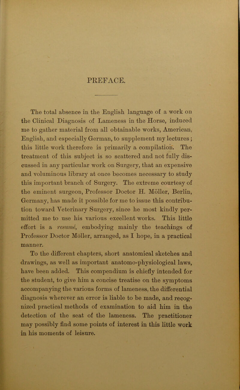 PREFACE. The total absence in the English language of a work on the Clinical Diagnosis of Lameness in the Horse, induced me to gather material from all obtainable works, American, English, and especially German, to supplement my lectures; this little work therefore is primarily a compilation. The treatment of this subject is so scattered and not fully dis- cussed in any particular work on Surgery, that an expensive and voluminous library at once becomes necessary to study this important branch of Surgery. The extreme courtesy of the eminent surgeon, Professor Doctor H. Moller, Berlin, Germany, has made it possible for me to issue this contribu- tion toward Veterinary Surgery, since he most kindly per- mitted me to use his various excellent works. This little effort is a resume, embodying mainly the teachings of Professor Doctor Moller, arranged, as I hope, in a practical manner. To the different chapters, short anatomical sketches and drawings, as well as important anatomo-physiological laws, have been added. This compendium is chiefly intended for the student, to give him a concise treatise on the symptoms accompanying the various forms of lameness, the differential diagnosis wherever an error is liable to be made, and recog- nized practical methods of examination to aid him in the detection of the seat of the lameness. The practitioner may possibly find some points of interest in this little work in his moments of leisure.