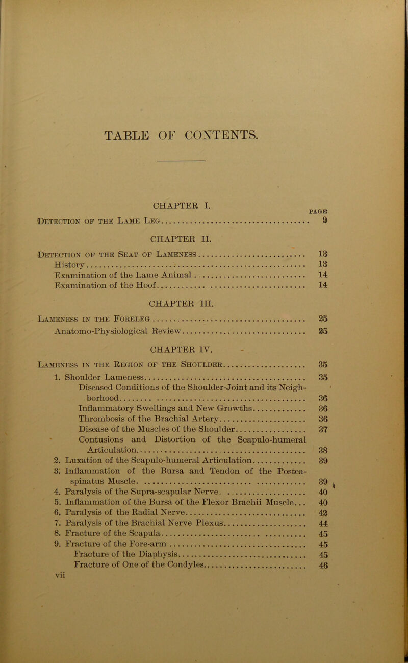TABLE OF CONTENTS. CHAPTER I. PAGE Detection of the Lame Leg 9 CHAPTER II. Detection of the Seat of Lameness 13 History 13 Examination of the Lame Animal 14 Examination of the Hoof. 14 CHAPTER III. Lameness in the Foreleg 25 Anatomo-Physiological Review 25 CHAPTER IV. Lameness in the Region of the Shoulder 35 1. Shoulder Lameness. 35 Diseased Conditions of the Shoulder-Joint and its Neigh- borhood 36 Inflammatory Swellings and New Growths 36 Thrombosis of the Brachial Artery 36 Disease of the Muscles of the Shoulder 37 Contusions and Distortion of the Scapulo-humeral Articulation 38 2. Luxation of the Scapulo-humeral Articulation 39 3. Inflammation of the Bursa and Tendon of the Postea- spinatus Muscle 39 4. Paralysis of the Supra-scapular Nerve. 40 5. Inflammation of the Bursa of the Flexor Brachii Muscle... 40 6. Paralysis of the Radial Nerve 42 7. Paralysis of the Brachial Nerve Plexus 44 8. Fracture of the Scapula 45 9. Fracture of the Fore-arm 45 Fracture of the Diaphysis 45 Fracture of One of the Condyles 46 Vll