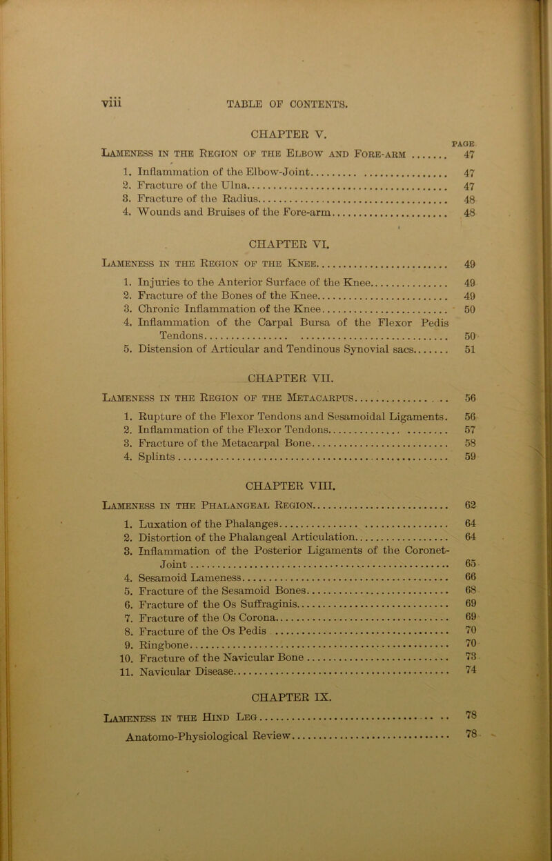 CHAPTER V. PAGE Lameness in the Region of the Elbow and Fore-arm 47 1. Inflammation of the Elbow-Joint 47 2. Fracture of the Ulna 47 3. Fracture of the Radius 48 4. Wounds and Bruises of the Fore-arm 48 I CHAPTER VI. Lameness in the Region of the Knee 49 1. Injuries to the Anterior Surface of the Knee 49 2. Fracture of the Bones of the Knee 49 3. Chronic Inflammation of the Knee - 50 4. Inflammation of the Carpal Bursa of the Flexor Pedis Tendons 50 5. Distension of Articular and Tendinous Synovial sacs 51 CHAPTER VII. Lameness in the Region of the Metacarpus 56 1. Rupture of the Flexor Tendons and Sesamoidal Ligaments. 56 2. Inflammation of the Flexor Tendons 57 3. Fracture of the Metacarpal Bone 58 4. Splints 59 CHAPTER VIII. Lameness in the Phalangeal Region 62 1. Luxation of the Phalanges 64 2. Distortion of the Phalangeal Articulation 64 3. Inflammation of the Posterior Ligaments of the Coronet- Joint 65 4. Sesamoid Lameness 66 5. Fracture of the Sesamoid Bones 68 6. Fracture of the Os Suffraginis 69 7. Fracture of the Os Corona. 69 8. Fracture of the Os Pedis 70 9. Ringbone TO 10. Fracture of the Navicular Bone 73 11. Navicular Disease 74 CHAPTER IX. Lameness in the Hind Leg • • • • 78 Anatomo-Physiological Review 78