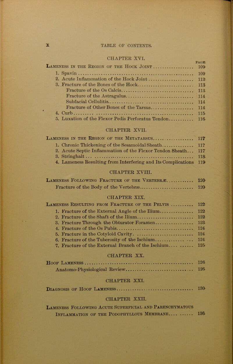 CHAPTER XVI. PAGE Lameness in the Region of the Hock Joint 109 1. Spavin 109 2. Acute Inflammation of the Hock Joint 112 3. Fracture of the Bones of the Hock 113 Fracture of the Os Calcis 113 Fracture of the Astragulus 114 Subfacial Cellulitis 114 Fracture of Other Bones of the Tarsus 114 4. Curb 115 5. Luxation of the Flexor Pedis Perforatus Tendon 113 CHAPTER XVII. Lameness in the Region of the Metatarsus 117 1. Chronic Thickening of the Sesamoidal Sheath 117 2. Acute Septic Inflammation of the Flexor Tendon Sheath... 117 3. Stringhalt 118 4. Lameness Resulting from Interfering and Its Complications 119 CHAPTER XVIII. Lameness Following Fracture of the Vertebrae 129 Fracture of the Body of the Vertebrae 120 CHAPTER XIX. Lameness Resulting from Fracture of the Pelvis 122 1. Fracture of the External Angle of the Ilium 122 2. Fracture of the Shaft of the Ilium 122 3. Fracture Through the Obturator Foramen 123 4. Fracture of the Os Pubis 124 5. Fracture in the Cotyloid Cavity 124 6. Fracture of the Tuberosity of the Ischium 124 7. Fracture of the External Branch of the Ischium 125 CHAPTER XX. Hoof Lameness 126 Anatomo-Physiological Review 126 CHAPTER XXI. Diagnosis of Hoof Lameness 130' CHAPTER XXII. Lameness Following Acute Superficial and Parenchymatous Inflammation of the Podophyllous Membrane 136