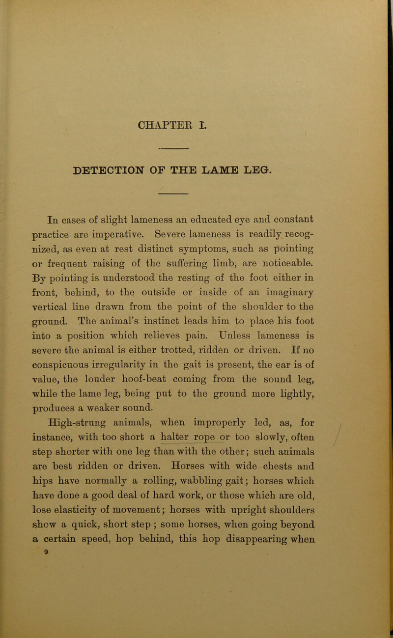 DETECTION OF THE LAME LEG. In cases of slight lameness an educated eye and constant practice are imperative. Severe lameness is readily recog- nized, as even at rest distinct symptoms, such as pointing or frequent raising of the suffering limb, are noticeable. By pointing is understood the resting of the foot either in front, behind, to the outside or inside of an imaginary vertical line drawn from the point of the shoulder to the ground. The animal’s instinct leads him to place his foot into a position which relieves pain. Unless lameness is severe the animal is either trotted, ridden or driven. If no conspicuous irregularity in the gait is present, the ear is of value, the louder hoof-beat coming from the sound leg, while the lame leg, being put to the ground more lightly, produces a weaker sound. High-strung animals, when improperly led, as, for instance, with too short a halter rope or too slowly, often step shorter with one leg than with the other; such animals are best ridden or driven. Horses with wide chests and hips have normally a rolling, wabbling gait; horses which have done a good deal of hard work, or those which are old, lose elasticity of movement; horses with upright shoulders show a quick, short step ; some horses, when going beyond a certain speed, hop behind, this hop disappearing when