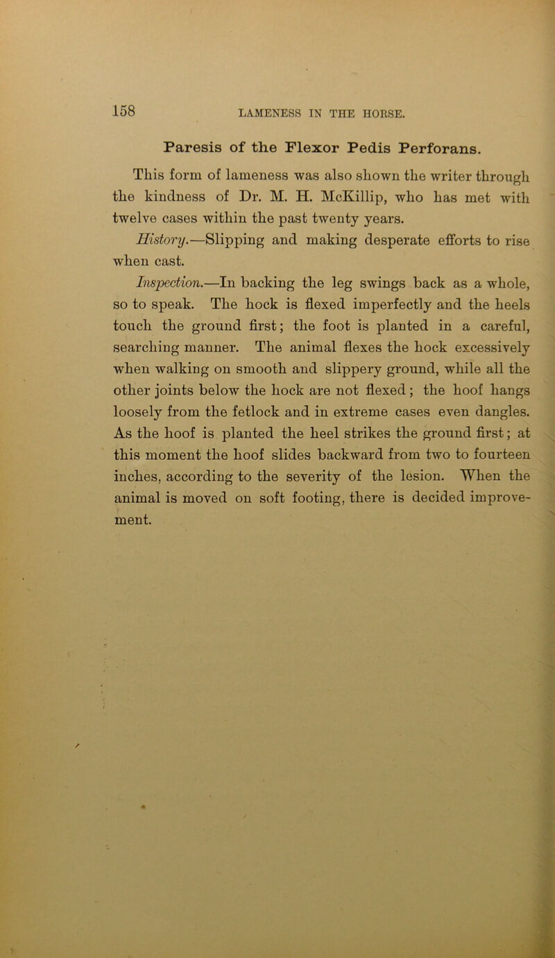 Paresis of the Flexor Pedis Perforans. This form of lameness was also shown the writer through the kindness of Dr. M. H. McKillip, who has met with twelve cases within the past twenty years. History.—Slipping and making desperate efforts to rise when cast. Inspection.—In backing the leg swings back as a whole, so to speak. The hock is flexed imperfectly and the heels touch the ground first; the foot is planted in a careful, searching manner. The animal flexes the hock excessively when walking on smooth and slippery ground, while all the other joints below the hock are not flexed ; the hoof hangs loosely from the fetlock and in extreme cases even dangles. As the hoof is planted the heel strikes the ground first; at this moment the hoof slides backward from two to fourteen inches, according to the severity of the lesion. When the animal is moved on soft footing, there is decided improve- ment.