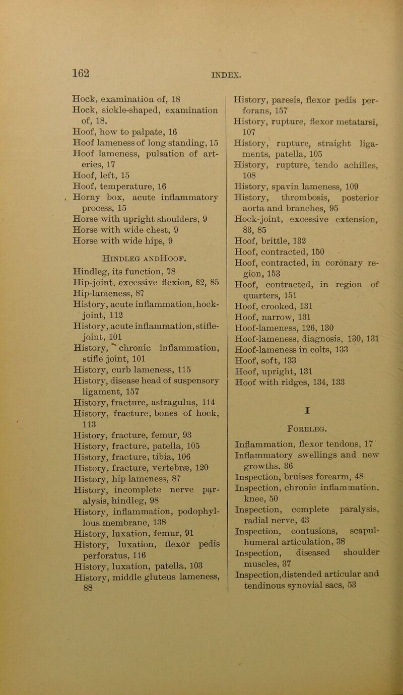 Hock, examination of, 18 Hock, sickle-shaped, examination of, 18. Hoof, how to palpate, 16 Hoof lameness of long standing, 15 Hoof lameness, pulsation of art- eries, 17 Hoof, left, 15 Hoof, temperature, 16 . Horny box, acute inflammatory process, 15 Horse with upright shoulders, 9 Horse with wide chest, 9 Horse with wide hips, 9 Hindleg andHoof. Hindleg, its function, 78 Hip-joint, excessive flexion, 82, 85 Hip-lameness, 87 History, acute inflammation, hock- joint, 112 History, acute inflammation, stifle- joint, 101 History,  chronic inflammation, stifle joint, 101 History, curb lameness, 115 History, disease head of suspensory ligament, 157 History, fracture, astragulus, 114 History, fracture, bones of hock, 113 History, fracture, femur, 93 History, fracture, patella, 105 History, fracture, tibia, 106 History, fracture, vertebrae, 120 History, hip lameness, 87 History, incomplete nerve par- alysis, hindleg, 98 History, inflammation, podophyl- lous membrane, 138 History, luxation, femur, 91 History, luxation, flexor pedis perforatus, 116 History, luxation, patella, 103 History, middle gluteus lameness, 88 History, paresis, flexor pedis per- forans, 157 History, rupture, flexor metatarsi, 107 History, rupture, straight liga- ments, patella, 105 History, rupture, tendo achilles, 108 History, spavin lameness, 109 History, thrombosis, posterior aorta and branches, 95 Hock-joint, excessive extension, 83, 85 Hoof, brittle, 132 Hoof, contracted, 150 Hoof, contracted, in coronary re- gion, 153 Hoof, contracted, in region of quarters, 151 Hoof, crooked, 131 Hoof, narrow, 131 Hoof-lameness, 126, 130 Hoof-lameness, diagnosis, 130, 131 Hoof-lameness in colts, 133 Hoof, soft, 133 Hoof, upright, 131 Hoof with ridges, 134, 133 I Foreleg. Inflammation, flexor tendons, 17 Inflammatory swellings and new growths. 36 Inspection, bruises forearm, 48 Inspection, chronic inflammation, knee, 50 Inspection, complete paralysis, radial nerve, 43 Inspection, contusions, scapul- humeral articulation, 38 Inspection, diseased shoulder muscles, 37 Inspection,distended articular and tendinous synovial sacs, 53