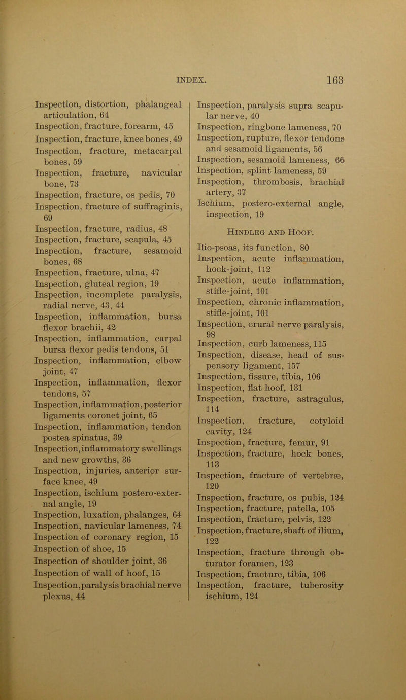 Inspection, distortion, phalangeal articulation, 64 Inspection, fracture, forearm, 45 Inspection, fracture, knee bones, 49 Inspection, fracture, metacarpal bones, 59 Inspection, fracture, navicular bone, 73 Inspection, fracture, os pedis, 70 Inspection, fracture of suffraginis, 69 Inspection, fracture, radius, 48 Inspection, fracture, scapula, 45 Inspection, fracture, sesamoid bones, 68 Inspection, fracture, ulna, 47 Inspection, gluteal region, 19 Inspection, incomplete paralysis, radial nerve, 43, 44 Inspection, inflammation, bursa flexor brachii, 42 Inspection, inflammation, carpal bursa flexor pedis tendons, 51 Inspection, inflammation, elbow joint, 47 Inspection, inflammation, flexor tendons, 57 Inspection, inflammation, posterior ligaments coronet joint, 65 Inspection, inflammation, tendon postea spinatus, 39 Inspection,inflammatory swellings and new growths, 36 Inspection, injuries, anterior sur- face knee, 49 Inspection, ischium postero-exter- nal angle, 19 Inspection, luxation, phalanges, 64 Inspection, navicular lameness, 74 Inspection of coronary region, 15 Inspection of shoe, 15 Inspection of shoulder joint, 36 Inspection of wall of hoof, 15 Inspection,paralysis brachial nei*ve plexus, 44 Inspection, paralysis supra scapu- lar nerve, 40 Inspection, ringbone lameness, 70 Inspection, rupture, flexor tendons and sesamoid ligaments, 56 Inspection, sesamoid lameness, 66' Inspection, splint lameness, 59 Inspection, thrombosis, brachial artery, 37 Ischium, postero-external angle, inspection, 19 Hindleg and Hoof. Ilio-psoas, its function, 80 Inspection, acute inflammation, hock-joint, 112 Inspection, acute inflammation, stifle-joint, 101 Inspection, chronic inflammation, stifle-joint, 101 Inspection, crural nerve paralysis, 98 Inspection, curb lameness, 115 Inspection, disease, head of sus- pensory ligament, 157 Inspection, fissure, tibia, 106 Inspection, flat hoof, 131 Inspection, fracture, astragulus, 114 Inspection, fracture, cotyloid cavity, 124 Inspection, fracture, femur, 91 Inspection, fracture, hock bones, 113 Inspection, fracture of vertebrae, 120 Inspection, fracture, os pubis, 124 Inspection, fracture, patella, 105 Inspection, fracture, pelvis, 122 Inspection, fracture, shaft of ilium, 122 Inspection, fracture through ob- turator foramen, 123 Inspection, fracture, tibia, 106 Inspection, fracture, tuberosity ischium, 124