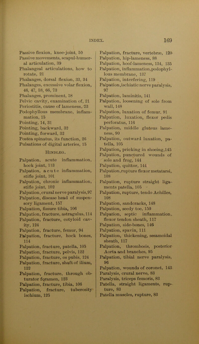 \ Passive flexion, knee-joint, 50 Passive movements, scapul-humer- al articulation, 39 Phalangeal articulations, how to rotate, 21 Phalanges, dorsal flexion, 33, 34 Phalanges, excessive volar flexion, 46, 47, 58, 66, 73 Phalanges, prominent, 58 Pelvic cavity, examination of, 21 Periostitis, cause of lameness, 23 Podophyllous membrane, inflam- mation, 15 Pointing, 14, 31 Pointing, backward, 32 Pointing, forward, 32 Postea spinatus, its function, 28 Pulsations of digital arteries, 15 Hindleg. Palpation, acute inflammation, hock joint, 113 Palpation, acute inflammation, stifle joint, 101 Palpation, chronic inflammation, stifle joint, 102 Palpation, crural nerve paralysis,97 Palpation, disease head of suspen- sory ligament, 157 Palpation, fissure tibia, 106 Palpation, fracture, astragulus, 114 Palpation, fracture, cotyloid cav- ity, 124 Palpation, fracture, femur, 94 Palpation, fracture, hock bones, 114 Palpation, fracture, patella, 105 Palpation, fracture, pelvis, 122 Palpation, fracture, os pubis, 124 Palpation, fracture, shaft of ilium, 122 Palpation, fracture, through ob- turator fqramen, 123 Palpation, fracture, tibia, 106 Palpation, fracture, tuberosity ischium, 125 Palpation, fracture, vertebrae, 120' Palpation, liip-lameness, 88 Palpation, hoof-lameness, 134, 135 Palpation, inflammation,podophyl- lous membrane, 137 Palpation, interfering, 119 Palpation,iscliiatic nerve paralysis, 97 Palpation, laminitis, 141 Palpation, loosening of sole from wall, 148 Palpation, luxation of femur, 91 Palpation, luxation, flexor pedis perforatus, 116 Palpation, middle gluteus lame- ness, 90 Palpation, outward luxation, pa- tella, 105 Palpation, pricking in shoeing, 145 Palpation, punctured wounds of sole and frog, 144 Palpation, quittor, 144 Palpation,rupture flexor metatarsi, 108 Palpation, rupture straight liga- ments patella, 105 Palpation, rupture, tendo Achilles, 108 Palpation, sandcracks, 148 Palpation, seedy toe, 150 Palpation, septic inflammation. flexor tendon sheath, 117 Palpation, side-bones, 146 Palpation, spavin, 111 Palpation, thickening, sesamoidal sheath, 117 Palpation, thrombosis, posterior Aorta and branches, 95 Palpation, tibial nerve paralysis, 96 Palpation, wounds of coronet, 143 Paralysis, crural nerve, 83 Paralysis, triceps femoris, 83 Patella, straight ligaments, rup- ture, 83 Patella muscles, rupture, 83