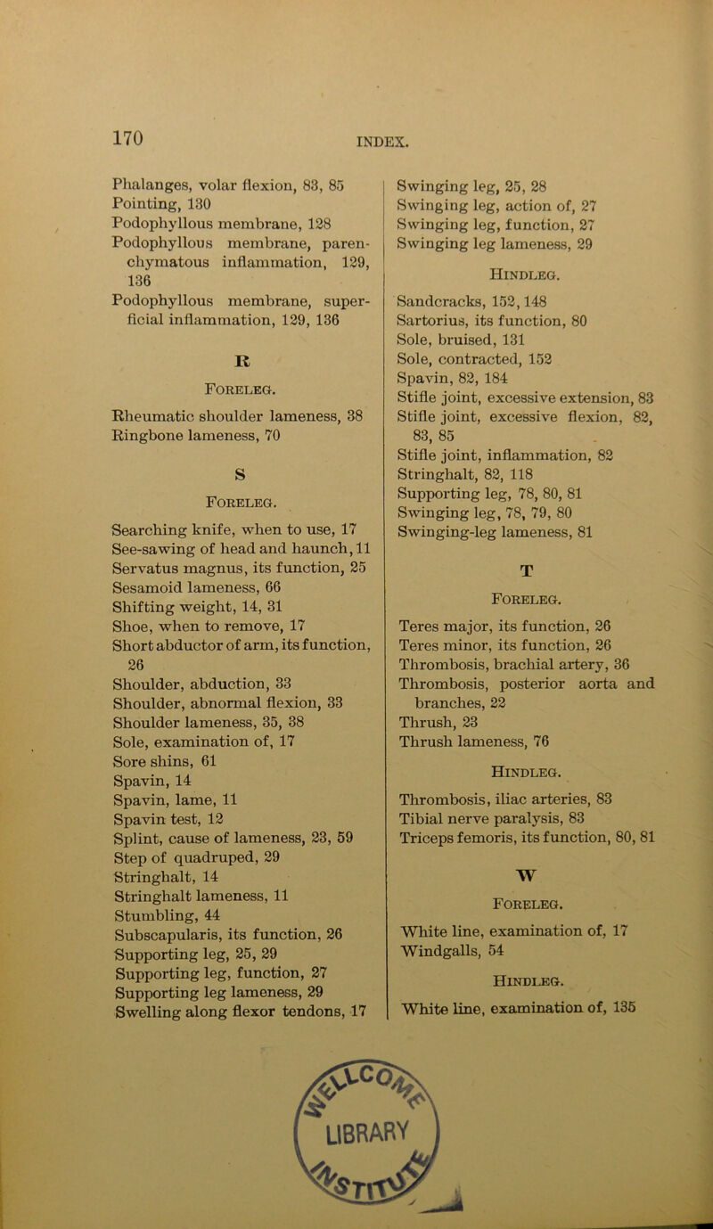 Phalanges, volar flexion, 83, 85 Pointing, 130 Podophyllous membrane, 128 Podophyllous membrane, paren- chymatous inflammation, 129, 136 Podophyllous membrane, super- ficial inflammation, 129, 136 R Foreleg. Rheumatic shoulder lameness, 38 Ringbone lameness, 70 S Foreleg. Searching knife, when to use, 17 See-sawing of head and haunch, 11 Servatus magnus, its function, 25 Sesamoid lameness, 66 Shifting weight, 14, 31 Shoe, when to remove, 17 Short abductor of arm, its function, 26 Shoulder, abduction, 33 Shoulder, abnormal flexion, 33 Shoulder lameness, 35, 38 Sole, examination of, 17 Sore shins, 61 Spavin, 14 Spavin, lame, 11 Spavin test, 12 Splint, cause of lameness, 23, 59 Step of quadruped, 29 Stringhalt, 14 Stringhalt lameness, 11 Stumbling, 44 Subscapularis, its function, 26 Supporting leg, 25, 29 Supporting leg, function, 27 Supporting leg lameness, 29 Swelling along flexor tendons, 17 Swinging leg, 25, 28 Swinging leg, action of, 27 Swinging leg, function, 27 Swinging leg lameness, 29 Hindleg. Sandcracks, 152,148 Sartorius, its function, 80 Sole, bruised, 131 Sole, contracted, 152 Spavin, 82, 184 Stifle joint, excessive extension, 83 Stifle joint, excessive flexion, 82, 83, 85 Stifle joint, inflammation, 82 Stringhalt, 82, 118 Supporting leg, 78, 80, 81 Swinging leg, 78, 79, 80 Swinging-leg lameness, 81 T Foreleg. Teres major, its function, 26 Teres minor, its function, 26 Thrombosis, brachial artery, 36 Thrombosis, posterior aorta and branches, 22 Thrush, 23 Thrush lameness, 76 Hindleg. Thrombosis, iliac arteries, 83 Tibial nerve paralysis, 83 Triceps femoris, its function, 80, 81 AV Foreleg. White line, examination of, 17 Windgalls, 54 Hindleg. White line, examination of, 135